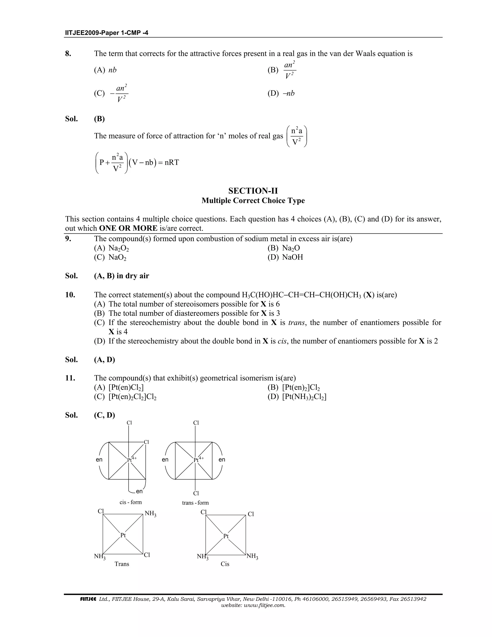 IITJEE2009-Paper 1-CMP -4
FIITJEE Ltd., FIITJEE House, 29-A, Kalu Sarai, Sarvapriya Vihar, New Delhi -110016, Ph 46106000, 26515949, 26569493, Fax 26513942
website: www.fiitjee.com.
8. The term that corrects for the attractive forces present in a real gas in the van der Waals equation is
(A) nb (B)
2
2
an
V
(C) −
2
2
an
V
(D) −nb
Sol. (B)
The measure of force of attraction for ‘n’ moles of real gas
2
2
n a
V
 
 
 
( )
2
2
n a
P V nb nRT
V
 
+ − = 
 
SECTION-II
Multiple Correct Choice Type
This section contains 4 multiple choice questions. Each question has 4 choices (A), (B), (C) and (D) for its answer,
out which ONE OR MORE is/are correct.
9. The compound(s) formed upon combustion of sodium metal in excess air is(are)
(A) Na2O2 (B) Na2O
(C) NaO2 (D) NaOH
Sol. (A, B) in dry air
10. The correct statement(s) about the compound H3C(HO)HC−CH=CH−CH(OH)CH3 (X) is(are)
(A) The total number of stereoisomers possible for X is 6
(B) The total number of diastereomers possible for X is 3
(C) If the stereochemistry about the double bond in X is trans, the number of enantiomers possible for
X is 4
(D) If the stereochemistry about the double bond in X is cis, the number of enantiomers possible for X is 2
Sol. (A, D)
11. The compound(s) that exhibit(s) geometrical isomerism is(are)
(A) [Pt(en)Cl2] (B) [Pt(en)2]Cl2
(C) [Pt(en)2Cl2]Cl2 (D) [Pt(NH3)2Cl2]
Sol. (C, D)
Cl
Pt
Cl
cis - form trans -form
Pt
Cl
Clen
en en en4+4+
Pt
Cl
Cl
NH3
NH3
Pt
NH3
Cl
NH3
Cl
Trans Cis
 