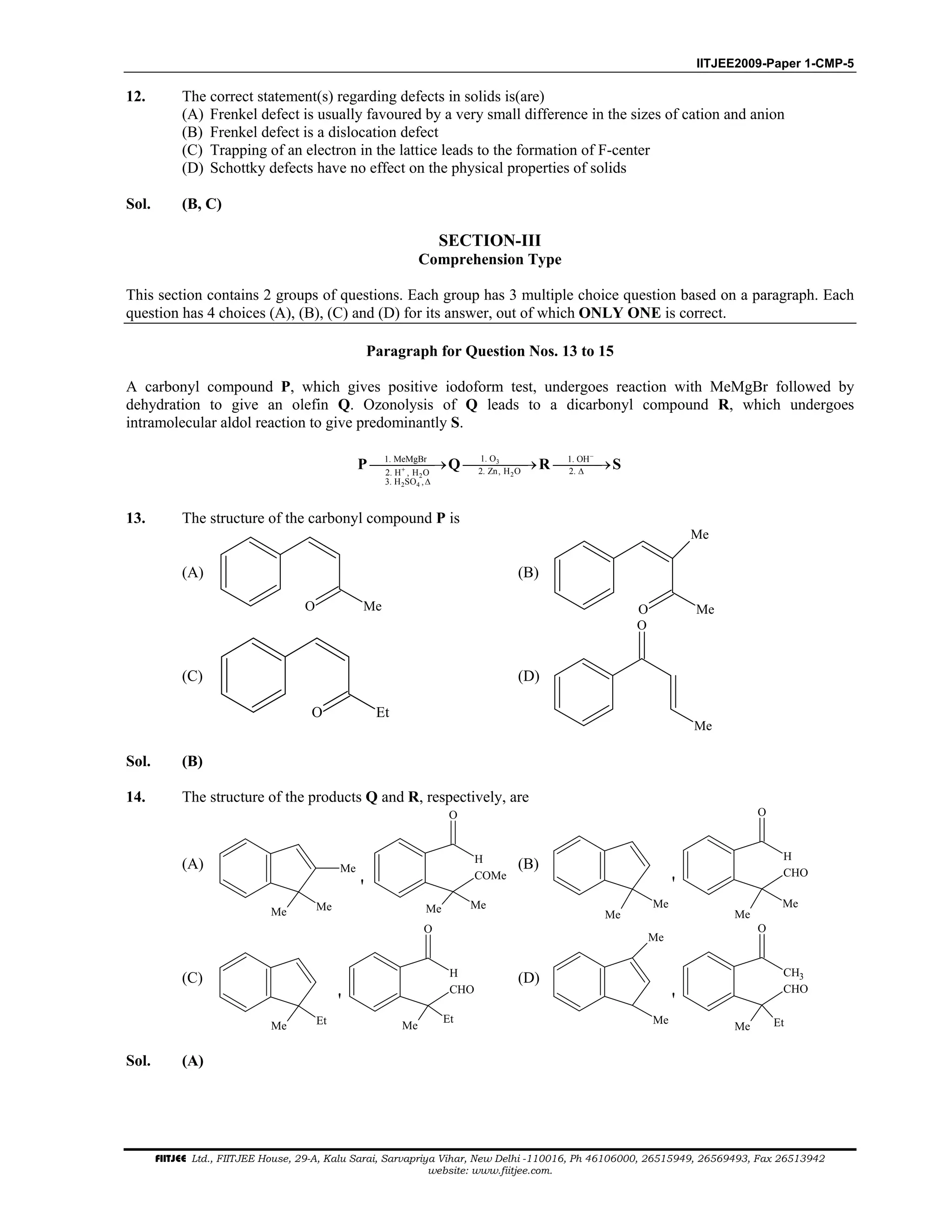 IITJEE2009-Paper 1-CMP-5
FIITJEE Ltd., FIITJEE House, 29-A, Kalu Sarai, Sarvapriya Vihar, New Delhi -110016, Ph 46106000, 26515949, 26569493, Fax 26513942
website: www.fiitjee.com.
12. The correct statement(s) regarding defects in solids is(are)
(A) Frenkel defect is usually favoured by a very small difference in the sizes of cation and anion
(B) Frenkel defect is a dislocation defect
(C) Trapping of an electron in the lattice leads to the formation of F-center
(D) Schottky defects have no effect on the physical properties of solids
Sol. (B, C)
SECTION-III
Comprehension Type
This section contains 2 groups of questions. Each group has 3 multiple choice question based on a paragraph. Each
question has 4 choices (A), (B), (C) and (D) for its answer, out of which ONLY ONE is correct.
Paragraph for Question Nos. 13 to 15
A carbonyl compound P, which gives positive iodoform test, undergoes reaction with MeMgBr followed by
dehydration to give an olefin Q. Ozonolysis of Q leads to a dicarbonyl compound R, which undergoes
intramolecular aldol reaction to give predominantly S.
3
22
2 4
1. O1. MeMgBr 1. OH
2. Zn, H O 2.2. H , H O
3. H SO ,
−
+ ∆
∆
→ → →P Q R S
13. The structure of the carbonyl compound P is
(A)
O Me
(B)
O Me
Me
(C)
O Et
(D)
Me
O
Sol. (B)
14. The structure of the products Q and R, respectively, are
(A) Me
Me Me Me Me
O
H
COMe
'
(B)
Me
Me
Me
Me
O
H
CHO
'
(C)
Me Et Me
Et
O
H
CHO
'
(D)
Me
Me
Me Et
O
CH3
CHO
'
Sol. (A)
 