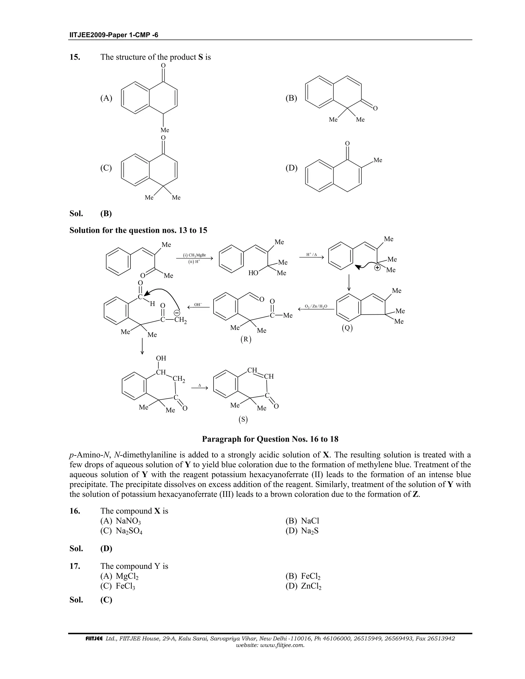 IITJEE2009-Paper 1-CMP -6
FIITJEE Ltd., FIITJEE House, 29-A, Kalu Sarai, Sarvapriya Vihar, New Delhi -110016, Ph 46106000, 26515949, 26569493, Fax 26513942
website: www.fiitjee.com.
15. The structure of the product S is
(A)
O
Me
(B)
O
Me Me
(C)
Me Me
O
(D)
O
Me
Sol. (B)
Solution for the question nos. 13 to 15
O Me
Me
( )
( )
3i CH MgBr
ii H+→
OH Me
Me
Me
H /+
∆
→
Me
Me
Me
Me
Me
Me
( )Q
3 2O / Zn / H O
←
O
Me Me
C Me
O
( )R
OH−
←
C
H
Me Me
C CH2
O
O
CH
Me Me
C
CH2
OH
O
∆
→
CH
Me Me
C
CH
O
( )S
Paragraph for Question Nos. 16 to 18
p-Amino-N, N-dimethylaniline is added to a strongly acidic solution of X. The resulting solution is treated with a
few drops of aqueous solution of Y to yield blue coloration due to the formation of methylene blue. Treatment of the
aqueous solution of Y with the reagent potassium hexacyanoferrate (II) leads to the formation of an intense blue
precipitate. The precipitate dissolves on excess addition of the reagent. Similarly, treatment of the solution of Y with
the solution of potassium hexacyanoferrate (III) leads to a brown coloration due to the formation of Z.
16. The compound X is
(A) NaNO3 (B) NaCl
(C) Na2SO4 (D) Na2S
Sol. (D)
17. The compound Y is
(A) MgCl2 (B) FeCl2
(C) FeCl3 (D) ZnCl2
Sol. (C)
 