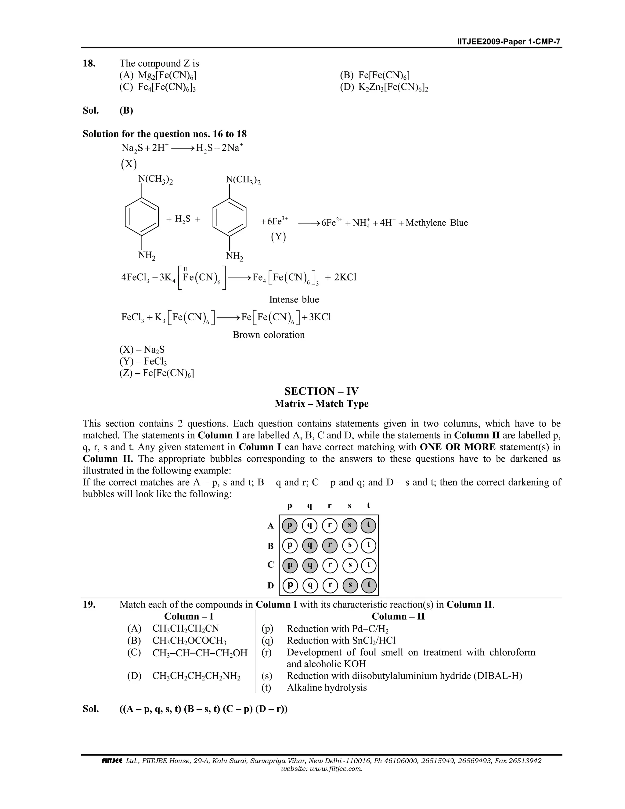 IITJEE2009-Paper 1-CMP-7
FIITJEE Ltd., FIITJEE House, 29-A, Kalu Sarai, Sarvapriya Vihar, New Delhi -110016, Ph 46106000, 26515949, 26569493, Fax 26513942
website: www.fiitjee.com.
18. The compound Z is
(A) Mg2[Fe(CN)6] (B) Fe[Fe(CN)6]
(C) Fe4[Fe(CN)6]3 (D) K2Zn3[Fe(CN)6]2
Sol. (B)
Solution for the question nos. 16 to 18
( )
2 2Na S 2H H S 2Na
X
+ +
+ → +
2H S+ +
N(CH3)2
NH2
N(CH3)2
NH2
( )
3
6Fe
Y
+
+ 2
46Fe NH 4H Methylene Blue+ + +
→ + + +
( ) ( )
II
3 4 46 6 3
4FeCl 3K Fe CN Fe Fe CN 2KCl
Intense blue
   + → +   
( ) ( )3 3 6 6
FeCl K Fe CN Fe Fe CN 3KCl
Brown coloration
   + → +   
(X) – Na2S
(Y) – FeCl3
(Z) – Fe[Fe(CN)6]
SECTION – IV
Matrix – Match Type
This section contains 2 questions. Each question contains statements given in two columns, which have to be
matched. The statements in Column I are labelled A, B, C and D, while the statements in Column II are labelled p,
q, r, s and t. Any given statement in Column I can have correct matching with ONE OR MORE statement(s) in
Column II. The appropriate bubbles corresponding to the answers to these questions have to be darkened as
illustrated in the following example:
If the correct matches are A – p, s and t; B – q and r; C – p and q; and D – s and t; then the correct darkening of
bubbles will look like the following:
p q r s
p q r s
p q r s
p q r s
p q r s
D
C
B
A t
t
t
t
t
19. Match each of the compounds in Column I with its characteristic reaction(s) in Column II.
Column – I Column – II
(A) CH3CH2CH2CN (p) Reduction with Pd−C/H2
(B) CH3CH2OCOCH3 (q) Reduction with SnCl2/HCl
(C) CH3−CH=CH−CH2OH (r) Development of foul smell on treatment with chloroform
and alcoholic KOH
(D) CH3CH2CH2CH2NH2 (s) Reduction with diisobutylaluminium hydride (DIBAL-H)
(t) Alkaline hydrolysis
Sol. ((A – p, q, s, t) (B – s, t) (C – p) (D – r))
 