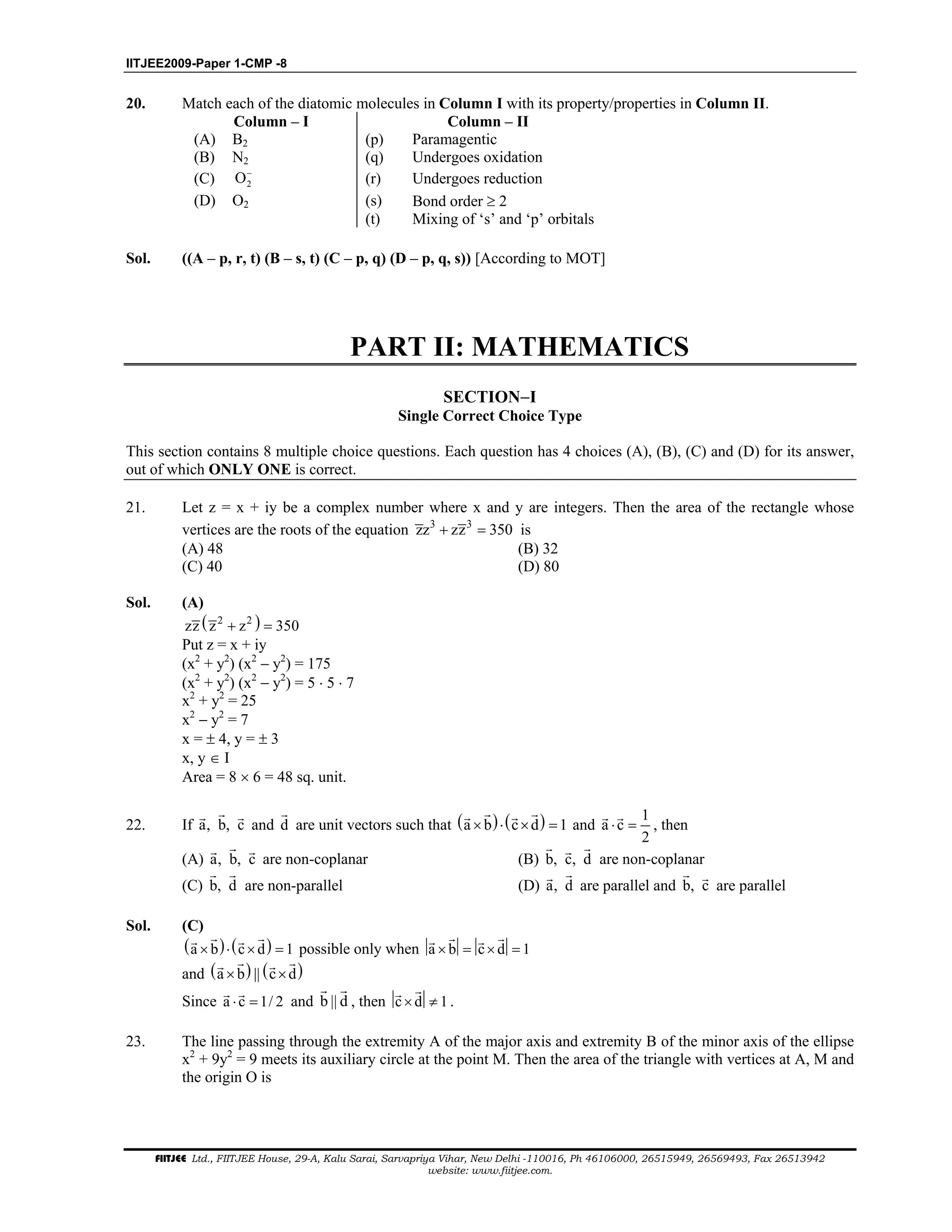 IITJEE2009-Paper 1-CMP -8
FIITJEE Ltd., FIITJEE House, 29-A, Kalu Sarai, Sarvapriya Vihar, New Delhi -110016, Ph 46106000, 26515949, 26569493, Fax 26513942
website: www.fiitjee.com.
20. Match each of the diatomic molecules in Column I with its property/properties in Column II.
Column – I Column – II
(A) B2 (p) Paramagentic
(B) N2 (q) Undergoes oxidation
(C) 2O−
(r) Undergoes reduction
(D) O2 (s) Bond order ≥ 2
(t) Mixing of ‘s’ and ‘p’ orbitals
Sol. ((A – p, r, t) (B – s, t) (C – p, q) (D – p, q, s)) [According to MOT]
SECTION−I
Single Correct Choice Type
This section contains 8 multiple choice questions. Each question has 4 choices (A), (B), (C) and (D) for its answer,
out of which ONLY ONE is correct.
21. Let z = x + iy be a complex number where x and y are integers. Then the area of the rectangle whose
vertices are the roots of the equation 3 3
zz zz 350+ = is
(A) 48 (B) 32
(C) 40 (D) 80
Sol. (A)
( )2 2
zz z z 350+ =
Put z = x + iy
(x2
+ y2
) (x2
− y2
) = 175
(x2
+ y2
) (x2
− y2
) = 5 ⋅ 5 ⋅ 7
x2
+ y2
= 25
x2
− y2
= 7
x = ± 4, y = ± 3
x, y ∈ I
Area = 8 × 6 = 48 sq. unit.
22. If a, b, c and d are unit vectors such that ( ) ( )a b c d 1× ⋅ × = and
1
a c
2
⋅ = , then
(A) a, b, c are non-coplanar (B) b, c, d are non-coplanar
(C) b, d are non-parallel (D) a, d are parallel and b, c are parallel
Sol. (C)
( ) ( )a b c d 1× ⋅ × = possible only when a b c d 1× = × =
and ( ) ( )a b || c d× ×
Since a c 1/ 2⋅ = and b || d , then c d 1× ≠ .
23. The line passing through the extremity A of the major axis and extremity B of the minor axis of the ellipse
x2
+ 9y2
= 9 meets its auxiliary circle at the point M. Then the area of the triangle with vertices at A, M and
the origin O is
PART II: MATHEMATICS
 