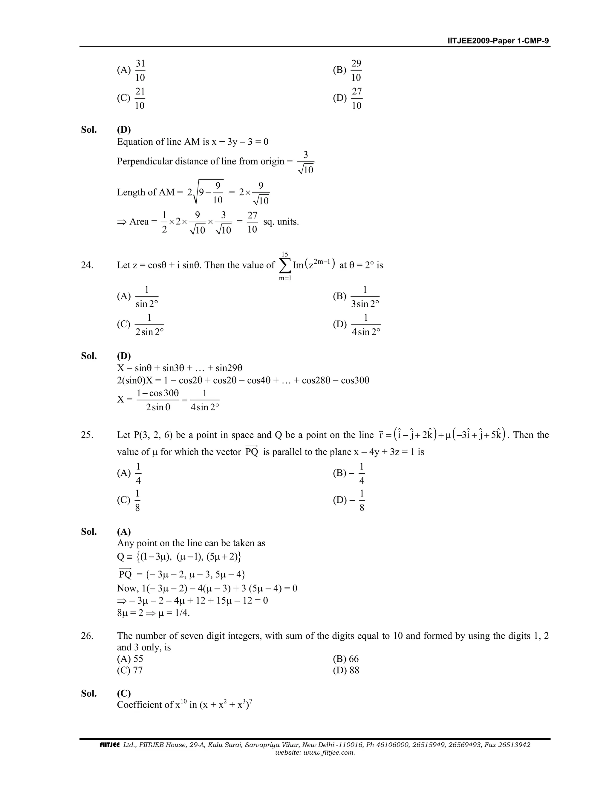 IITJEE2009-Paper 1-CMP-9
FIITJEE Ltd., FIITJEE House, 29-A, Kalu Sarai, Sarvapriya Vihar, New Delhi -110016, Ph 46106000, 26515949, 26569493, Fax 26513942
website: www.fiitjee.com.
(A)
31
10
(B)
29
10
(C)
21
10
(D)
27
10
Sol. (D)
Equation of line AM is x + 3y − 3 = 0
Perpendicular distance of line from origin =
3
10
Length of AM =
9
2 9
10
− =
9
2
10
×
⇒ Area =
1 9 3
2
2 10 10
× × × =
27
10
sq. units.
24. Let z = cosθ + i sinθ. Then the value of ( )
15
2m 1
m 1
Im z −
=
∑ at θ = 2° is
(A)
1
sin 2°
(B)
1
3sin 2°
(C)
1
2sin 2°
(D)
1
4sin 2°
Sol. (D)
X = sinθ + sin3θ + … + sin29θ
2(sinθ)X = 1 − cos2θ + cos2θ − cos4θ + … + cos28θ − cos30θ
X =
1 cos30 1
2sin 4sin 2
− θ
=
θ °
25. Let P(3, 2, 6) be a point in space and Q be a point on the line ( ) ( )ˆ ˆ ˆ ˆ ˆ ˆr i j 2k 3i j 5k= − + + µ − + + . Then the
value of µ for which the vector PQ is parallel to the plane x − 4y + 3z = 1 is
(A)
1
4
(B) −
1
4
(C)
1
8
(D) −
1
8
Sol. (A)
Any point on the line can be taken as
Q ≡ { }(1 3 ), ( 1), (5 2)− µ µ − µ +
PQ = {− 3µ − 2, µ − 3, 5µ − 4}
Now, 1(− 3µ − 2) − 4(µ − 3) + 3 (5µ − 4) = 0
⇒ − 3µ − 2 − 4µ + 12 + 15µ − 12 = 0
8µ = 2 ⇒ µ = 1/4.
26. The number of seven digit integers, with sum of the digits equal to 10 and formed by using the digits 1, 2
and 3 only, is
(A) 55 (B) 66
(C) 77 (D) 88
Sol. (C)
Coefficient of x10
in (x + x2
+ x3
)7
 