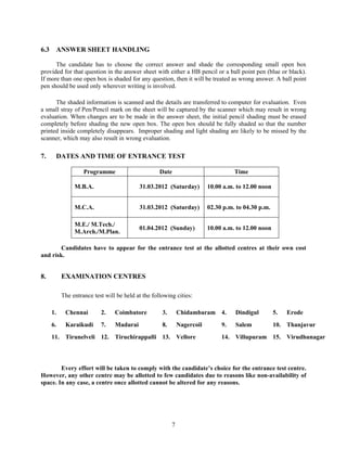 6.3    ANSWER SHEET HANDLING

      The candidate has to choose the correct answer and shade the corresponding small open box
provided for that question in the answer sheet with either a HB pencil or a ball point pen (blue or black).
If more than one open box is shaded for any question, then it will be treated as wrong answer. A ball point
pen should be used only wherever writing is involved.

      The shaded information is scanned and the details are transferred to computer for evaluation. Even
a small stray of Pen/Pencil mark on the sheet will be captured by the scanner which may result in wrong
evaluation. When changes are to be made in the answer sheet, the initial pencil shading must be erased
completely before shading the new open box. The open box should be fully shaded so that the number
printed inside completely disappears. Improper shading and light shading are likely to be missed by the
scanner, which may also result in wrong evaluation.

7.     DATES AND TIME OF ENTRANCE TEST

                    Programme                       Date                            Time

                M.B.A.                     31.03.2012 (Saturday)          10.00 a.m. to 12.00 noon


                M.C.A.                     31.03.2012 (Saturday)          02.30 p.m. to 04.30 p.m.

                M.E./ M.Tech./
                                           01.04.2012 (Sunday)            10.00 a.m. to 12.00 noon
                M.Arch./M.Plan.

        Candidates have to appear for the entrance test at the allotted centres at their own cost
and risk.


8.         EXAMINATION CENTRES

           The entrance test will be held at the following cities:

      1.    Chennai        2.    Coimbatore          3.       Chidambaram 4.        Dindigul         5.   Erode
      6.    Karaikudi      7.    Madurai             8.       Nagercoil        9.   Salem            10. Thanjavur
      11. Tirunelveli 12. Tiruchirappalli 13. Vellore                          14. Villupuram 15. Virudhunagar




        Every effort will be taken to comply with the candidate’s choice for the entrance test centre.
However, any other centre may be allotted to few candidates due to reasons like non-availability of
space. In any case, a centre once allotted cannot be altered for any reasons.




                                                          7
 