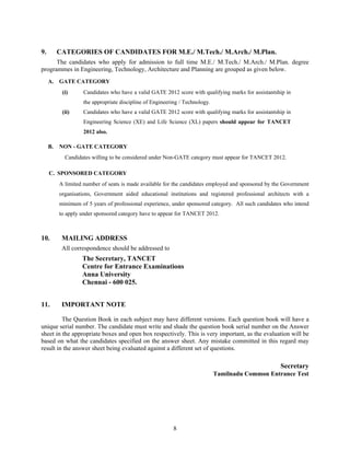 9.        CATEGORIES OF CANDIDATES FOR M.E./ M.Tech./ M.Arch./ M.Plan.
      The candidates who apply for admission to full time M.E./ M.Tech./ M.Arch./ M.Plan. degree
programmes in Engineering, Technology, Architecture and Planning are grouped as given below.
     A. GATE CATEGORY
           (i)     Candidates who have a valid GATE 2012 score with qualifying marks for assistantship in
                   the appropriate discipline of Engineering / Technology.
           (ii)    Candidates who have a valid GATE 2012 score with qualifying marks for assistantship in
                   Engineering Science (XE) and Life Science (XL) papers should appear for TANCET
                   2012 also.

     B.   NON - GATE CATEGORY
            Candidates willing to be considered under Non-GATE category must appear for TANCET 2012.

     C. SPONSORED CATEGORY
          A limited number of seats is made available for the candidates employed and sponsored by the Government
          organisations, Government aided educational institutions and registered professional architects with a
          minimum of 5 years of professional experience, under sponsored category. All such candidates who intend
          to apply under sponsored category have to appear for TANCET 2012.



10.        MAILING ADDRESS
           All correspondence should be addressed to
                   The Secretary, TANCET
                   Centre for Entrance Examinations
                   Anna University
                   Chennai - 600 025.


11.        IMPORTANT NOTE

         The Question Book in each subject may have different versions. Each question book will have a
unique serial number. The candidate must write and shade the question book serial number on the Answer
sheet in the appropriate boxes and open box respectively. This is very important, as the evaluation will be
based on what the candidates specified on the answer sheet. Any mistake committed in this regard may
result in the answer sheet being evaluated against a different set of questions.

                                                                                                     Secretary
                                                                             Tamilnadu Common Entrance Test




                                                          8
 