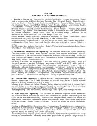 PART - III
                           1. CIVIL ENGINEERING & GEO INFORMATICS

i) Structural Engineering : Mechanics: Stress-Strain Relationships – Principal stresses and Principal
strain in two dimension and three dimension. Composite Bars – Composite Beams – Elastic Constants.
Beams and Bending – Shear Force and Bending Moment Diagrams – Flexural and Shear Stresses. Slope
and Deflection of Beams. Thin and Thick Cylinders. Torsion. Theories of Failure – Unsymmetrical Bending
– Curved Beams – Theories of Columns. Combined Direct and Bending Stresses.
Structural Analysis: Static and Kinematic Indeterminancy – Energy Principles – Deflection of pin jointed
plane frames – rigid frames. Classical Method of Analysis of indeterminate structures (Slope deflection
and Moment Distribution) – Matrix Method. Arches and Suspension Bridges – Influence Line for
Determinate and Indeterminate Structures. Plastic Analysis of Structures.
Building Materials: Cement - Concrete – properties of ingredients- Mix Design- Quality Control- Special
Concrete – Concreting Methods- Brick – Brick Masonry – Stone – Timber – Steel.
Concrete Structures: Design Methods – Limit State Design for beams, slabs, columns and footings –
retaining walls – Water Tanks. Prestressed Concrete – Principles – Methods – Losses – Deflection –
Design.
Steel Structures: Steel Sections – Connections – Design of Tension and Compression Members – Beams,
Column Bases – Plate Girders and Trusses.

ii) Soil Mechanics and Foundation Engineering : Soil Mechanics: Nature of soil – phase relationships
– Soil classification; Soil water – static pressure – effective stress principle; permeability – seepage;
Stress distribution in soil – Consolidation (Terzaghi’s one dimension consolidation theory); Compaction
shear strength of soil – Mohr – Coulomb theory – determination of shear strength by different methods;
Slope stability analysis – protection measures.
Foundation Engineering: Site investigation – scope and objectives – drilling techniques – depth and
spacing of boreholes – sampling Techniques – penetration tests (SPT and SCPT) – plate load test –
selection of foundation; Foundation types – shallow foundation – bearing capacity (Terzaghis Theory and
BIS formula) – allowable bearing pressure – bearing capacity from field tests – settlement of foundation –
allowable settlement – Codal provisions; Design of foundations – Isolated, combined and raft foundation;
Pile foundations – static and dynamic pile driving formulae (Engineering News and Hiley method) – Pile
groups – capacity and settlement – Codal provisions – pile load test – negative friction on piles; Earth
pressure theories – Earth pressure on retaining walls – stability analysis of retaining wall.

iii) Transportation Engineering : Highway Planning: Road Classification, Geometric Design of
Highways, Construction of Earth, WBM, Bituminous and concrete roads, Design of flexible and rigid
pavements. Drainage of roads, maintenance of roads.
Railways, Airways, Docks and Harbour Planning: Railway alignment, components of permanent way,
geometric design Airport planning, components of airport, site selection, planning for terminal building,
runways. Harbour planning, components of harbour, inland water transport.
Traffic Engineering: Traffic characteristics, Traffic surveys, Traffic Signals, Road markings and signs.

iv) Water Resources Engineering : Fluid Mechanics and Hydraulics: Properties of fluids. Fluid statics
and relative equilibrium. Basic concepts of fluid flow - kinematics and dynamics. Concept of system and
control volume application to continuity, momentum and energy equations. Dimensional analysis and
model studies. Laminar and turbulent flow through pipes. Boundary layers. Steady uniform and gradually
varied flow in open channels. Rapidly varied flows. Turbines and pumps and positive displacement
pumps.
Hydrology and Ground Water: Hydrometeorology. Hydrologic cycle. Precipitation and its measurements.
Abstractions. Runoff estimation. Hydrograph analysis. Unit Hydrograph. Hydrologic extremes floods and
droughts. Rainwater harvesting. Properties of aquifer. Groundwater development. GEC norms. Well
hydraulics. Steady and unsteady flows. Ground water quality.
Irrigation Engineering: Irrigation system. National water policy. Components of irrigation network. Design
of lined and unlined channels. Waterways, head works, gravity dams and spillways. Design of weirs on

                                                   10
 