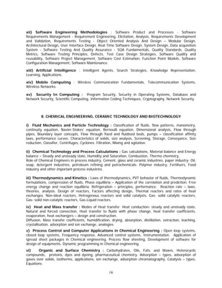 xii) Software Engineering Methodologies : Software Product and Processes - Software
Requirements Management - Requirement Engineering, Elicitation, Analysis, Requirements Development
and Validation, Requirements Testing - Object Oriented Analysis And Design – Modular Design,
Architectural Design, User Interface Design, Real Time Software Design, System Design, Data acquisition
System - Software Testing And Quality Assurance - SQA Fundamentals, Quality Standards, Quality
Metrics, Software Testing Principles, Defects, Test Case Design Strategies, Software Quality and
reusability, Software Project Management, Software Cost Estimation, Function Point Models, Software
Configuration Management, Software Maintenance.

xiii) Artificial Intelligence : Intelligent Agents, Search Strategies, Knowledge Representation,
Learning, Applications.

xiv) Mobile Computing : Wireless Communication Fundamentals, Telecommunication Systems,
Wireless Networks.

xv) Security In Computing : Program Security, Security in Operating Systems, Database and
Network Security, Scientific Computing, Information Coding Techniques, Cryptography, Network Security.



         8. CHEMICAL ENGINEERING, CERAMIC TECHNOLOGY AND BIOTECHNOLOGY

i) Fluid Mechanics and Particle Technology : Classification of fluids, flow patterns, manometry,
continuity equation, Navier-Stokes’ equation, Bernoulli equation, Dimensional analysis, Flow through
pipes, Boundary layer concepts, Flow through fixed and fluidised beds, pumps – classification affinity
laws, performance curves. Characteristics of solids, size analysis, Screening, Storage, Conveyance, Size
reduction, Classifier, Centrifuges, Cyclones. Filtration, Mixing and agitation.

ii) Chemical Technology and Process Calculations : Gas calculations, Material balance and Energy
balance – Steady and unsteady state, Humidity and Saturation, Combustion, Thermo chemistry,
Role of Chemical Engineers in process industry, Cement, glass and ceramic industries, paper industry- Oil,
soap, detergent industries, petroleum refining and petrochemicals- Polymer industry, Fertilisers, Food
industry and other important process industries.

iii) Thermodynamics and Kinetics : Laws of thermodynamics, PVT behavior of fluids, Thermodynamic
formulations, compression of fluids, Phase equilibria – Application of the correlation and prediction. Free
energy change and reaction equilibria. Refrigeration – principles, performance. Reaction rate – laws,
theories, analysis. Design of reactors, Factors affecting design, Thermal reactors and rates of heat
exchanges. Non-ideal reactors, Hetrogenous reactors and solid catalysts, Gas- solid catalytic reactors,
Gas- solid non-catalytic reactors, Gas-Liquid reactors.
iv) Heat and Mass transfer : Modes of Heat transfer. Heat conduction- steady and unsteady state,
Natural and forced convection, Heat transfer to fluids with phase change, heat transfer coefficients,
evaporation, heat exchangers – design and construction.
Diffusion, Mass transfer coefficients, humidification, drying, absorption, distillation, extraction, leaching,
crystallisation, adsorption and ion exchange, analogies.
v) Process Control and Computer Applications in Chemical Engineering : Open loop systems,
closed loop systems, Frequency response, Advanced control systems, Instrumentation. Application of
spread sheet packages in Chemical engineering, Process flow sheeting, Development of software for
design of equipments. Dynamic programming in Chemical engineering.
vi)    Organic and Surface Chemistry : Carbohydrates, Oils, Fats, and Waxes, Heterocyclic
compounds, proteins, dyes and dyeing, pharmaceutical chemistry. Adsorption – types, adsorption of
gases over solids, isotherms, applications, ion exchange, adsorption chromatography, Catalysis – types,
Equations.

                                                     16
 