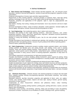 9. TEXTILE TECHNOLOGY

i) Fibre Science and Technology : Cotton varieties and their properties; silk – pre and post cocoon
operations; varieties of silk and their properties; varieties of wool and their properties; properties of other
natural fibres.
Production and properties of viscose rayon and other regenerated fibres.
Requirements of fibre forming polymers; structural principles of polymeric fibres; fluid flow during
spinning; technology of melt, wet, dry, dry jet wet, liquid crystal and gel spinning of polymeric fibres.
Production, properties and applications of PET polyester, nylon 6, nylon 66, polyacrylonitrile and
polypropylene.
Spin finishes; drawing; heat setting; crimping and texturisation; tow to top converters and tow to staple
converters.
Structural investigation of fibres; study of moisture absorption, tensile behaviour, torsional rigidity and
flexural rigidity, and optical, frictional, electrical and thermal properties of fibres.

ii) Yarn Engineering : Yarn numbering systems- direct, indirect and conversions.
Description and working of short staple spinning machinery - blow-room machinery, card, comber
preparatory machines, comber, draw-frame, speed-frame, ring-frame; calculation of process parameters
and process efficiencies; production calculations.
Methods of mixing and blending; two-folding of yarns; two for one twist principle; man-made fibre
processing.
Principle and details of yarn formation in condensed yarn spinning, rotor spinning, friction spinning, air-jet
spinning and other new spinning systems; structure of yarns produced from different spinning systems.
Control of waste, productivity and quality.

iii) Fabric Engineering : Fundamental concepts in winding, modern automatic winders; yarn clearing;
winding synthetic and blended yarns and sewing threads; weft winding; Creels used in warping
machines; beam and sectional warping machines; Sizing materials and recipes: size preparation and
application; control systems used in sizing machine; sizing filament yarns; combined dyeing and sizing;
energy conservation in sizing; process control in weaving preparation; preparation of warp beam for
weaving.
Yarns quality requirements and preparations for high speed weaving machines.
Principles and limitations of various shedding, picking mechanisms; power required for picking; timing
different mechanisms; automation and modern developments in weaving machine; cloth formation; loom
accessories; process control in weaving.
Cloth geometry; cover factor; concepts in fundamental and advanced woven fabric designs.
Quality and preparation of yarn required for knitting; basic weft knitted structures and their production;
needle control in weft knitting machines; factors affecting the formation of loop; effect of loop length and
shape on fabric properties; process control in knitting; warp knitting fundamentals.
Web forming techniques for dry method of web preparation; production of bonded fabrics by mechanical,
chemical and thermal methods; productions of spun bonded and melt blown fabrics; end uses of bonded
fabrics.

iv) Chemical Processing : Chemical structure and chemical properties of natural and man-made
fibres; singeing; desizing; scouring; bio preparatory operations; Mercerisation; bleaching; heat setting;
processing machines.
Adsorption isotherms; dye-fibre interaction; properties and application of direct, azoic, vat, sulphur,
reactive, acid, mordant, metal-complex, disperse and basic dyes; dyeing of blends; garment dyeing;
assessment of colour fastness.
Fundamentals of colour measurement; whiteness and yellowness indices; colour matching;
spectrophotometers.
Methods and styles of printing; printing machines; printing paste; printing with direct, reactive, acid and
disperse dyes and pigments.
Calendering; crease proofing; anti-shrinking; softening; felting and non-felting of wool; bio-polishing;
assessment of finishes; assessment of eco-friendliness of textiles; finishing of knits; garment washing.

                                                     18
 