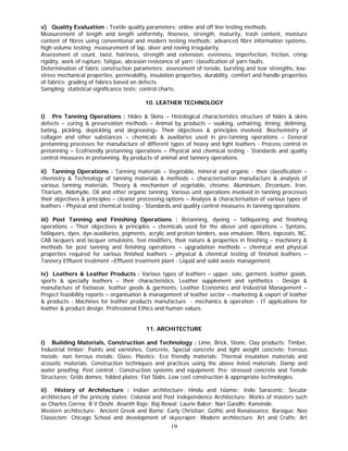 v) Quality Evaluation : Textile quality parameters; online and off line testing methods.
Measurement of length and length uniformity, fineness, strength, maturity, trash content, moisture
content of fibres using conventional and modern testing methods; advanced fibre information systems,
high volume testing; measurement of lap, sliver and roving irregularity.
Assessment of count, twist, hairiness, strength and extension, evenness, imperfection, friction, crimp
rigidity, work of rupture, fatigue, abrasion resistance of yarn; classification of yarn faults.
Determination of fabric construction parameters; assessment of tensile, bursting and tear strengths, low-
stress mechanical properties, permeability, insulation properties, durability, comfort and handle properties
of fabrics; grading of fabrics based on defects.
Sampling; statistical significance tests; control charts.

                                           10. LEATHER TECHNOLOGY

i) Pre Tanning Operations : Hides & Skins – Histological characteristics structure of hides & skins
defects – curing & preservation methods – Animal by products – soaking, unhairing, liming, deliming,
bating, pickling, depickling and degreasing– Their objectives & principles involved. Biochemistry of
collagen and other substances – chemicals & auxiliaries used in pre-tanning operations – General
pretanning processes for manufacture of different types of heavy and light leathers - Process control in
pretanning – Ecofriendly pretanning operations – Physical and chemical testing - Standards and quality
control measures in pretanning. By products of animal and tannery operations.

ii) Tanning Operations : Tanning materials – Vegetable, mineral and organic - their classification –
chemistry & Technology of tanning materials & methods – characterisation manufacture & analysis of
various tanning materials. Theory & mechanism of vegetable, chrome, Aluminium, Zirconium, Iron,
Titarium, Aldehyde, Oil and other organic tanning. Various unit operations involved in tanning processes
their objectives & principles – cleaner processing options – Analysis & characterisation of various types of
leathers - Physical and chemical testing - Standards and quality control measures in tanning operations.

iii) Post Tanning and Finishing Operations : Retanning, dyeing – fatliquoring and finishing
operations – Their objectives & principles – chemicals used for the above unit operations – Syntans,
fatliquors, dyes, dye-auxiliaries, pigments, acrylic and protein binders, wax emulsion, fillers, topcoats, NC,
CAB lacquers and lacquer emulsions, feel modifiers, their nature & properties in finishing – machinery &
methods for post tanning and finishing operations – upgradation methods – chemical and physical
properties required for various finished leathers – physical & chemical testing of finished leathers –
Tannery Effluent treatment –Effluent treatment plant - Liquid and solid waste management.

iv) Leathers & Leather Products : Various types of leathers – upper, sole, garment, leather goods,
sports & specially leathers – their characteristics. Leather supplement and synthetics - Design &
manufacture of footwear, leather goods & garments. Leather Economics and Industrial Management –
Project feasibility reports – organisation & management of leather sector – marketing & export of leather
& products - Machines for leather products manufacture - mechanics & operation - IT applications for
leather & product design. Professional Ethics and human values.


                                           11. ARCHITECTURE

i) Building Materials, Construction and Technology : Lime, Brick, Stone, Clay products; Timber,
Industrial timber; Paints and varnishes, Concrete, Special concrete and light weight concrete; Ferrous
metals; non ferrous metals; Glass; Plastics; Eco friendly materials; Thermal insulation materials and
acoustic materials. Construction techniques and practices using the above listed materials; Damp and
water proofing; Pest control;; Construction systems and equipment; Pre- stressed concrete and Tensile
Structures; Grids domes; folded plates; Flat Slabs. Low cost construction & appropriate technologies.

ii) History of Architecture : Indian architecture- Hindu and Islamic; Indo Saracenic; Secular
architecture of the princely states; Colonial and Post Independence Architecture; Works of masters such
as Charles Correa; B V Doshi; Ananth Raje; Raj Rewal; Laurie Baker; Nari Gandhi; Kanvinde.
Western architecture- Ancient Greek and Rome; Early Christian; Gothic and Renaissance; Baroque; Neo
Classicism; Chicago School and development of skyscraper; Modern architecture: Art and Crafts; Art
                                                     19
 
