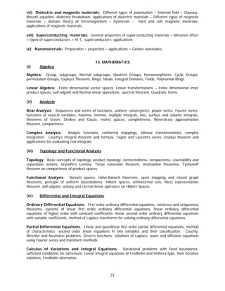 vii) Dielectric and magnetic materials: Different types of polarisation – Internal field – Clausius-
Mosotti equation- dielectric breakdown- applications of dielectric materials – Different types of magnetic
materials – domain theory of ferromagnetism – hysteresis - hard and soft magnetic materials-
applications of magnetic materials.

viii) Superconducting materials: General properties of superconducting materials – Meissner effect
– types of superconductors – Hi Tc superconductors- applications

ix) Nanomaterials: Preparation – properties – applications – Carbon nanotubes.


                                           13. MATHEMATICS
(i)     Algebra

Algebra: Group, subgroups, Normal subgroups, Quotient Groups, Homomorphisms, Cyclic Groups,
permutation Groups, Cayley’s Theorem, Rings, Ideals, Integral Domains, Fields, Polynomial Rings.

Linear Algebra: Finite dimensional vector spaces, Linear transformations – Finite dimensional inner
product spaces, self-adjoint and Normal linear operations, spectral theorem, Quadratic forms.

(ii)    Analysis

Real Analysis: Sequences and series of functions, uniform convergence, power series, Fourier series,
functions of several variables, maxima, minima, multiple integrals, line, surface and volume integrals,
theorems of Green, Strokes and Gauss; metric spaces, completeness, Weierstrass approximation
theorem, compactness.

Complex Analysis:         Analytic functions, conformal mappings, bilinear transformations, complex
integration: Cauchy’s integral theorem and formula, Taylor and Laurent’s series, residue theorem and
applications for evaluating real integrals.

(iii)   Topology and Functional Analysis

Topology: Basic concepts of topology, product topology, connectedness, compactness, countability and
separation axioms, Urysohn’s Lemma, Tietze extension theorem, metrization theorems, Tychonoff
theorem on compactness of product spaces.

Functional Analysis: Banach spaces, Hahn-Banach theorems, open mapping and closed graph
theorems, principle of uniform boundedness; Hilbert spaces, orthonormal sets, Riesz representation
theorem, self-adjoint, unitary and normal linear operators on Hilbert Spaces.

(iv)    Differential and Integral Equations

Ordinary Differential Equations: First order ordinary differential equations, existence and uniqueness
theorems, systems of linear first order ordinary differential equations, linear ordinary differential
equations of higher order with constant coefficients; linear second order ordinary differential equations
with variable coefficients, method of Laplace transforms for solving ordinary differential equations.

Partial Differential Equations: Linear and quasilinear first order partial differential equations, method
of characteristics; second order linear equations in two variables and their classification; Cauchy,
Dirichlet and Neumann problems, Green’s functions; solutions of Laplace, wave and diffusion equations
using Fourier series and transform methods.

Calculus of Variations and Integral Equations: Variational problems with fixed boundaries;
sufficient conditions for extremum, Linear integral equations of Fredholm and Volterra type, their iterative
solutions, Fredholm alternative.



                                                    21
 