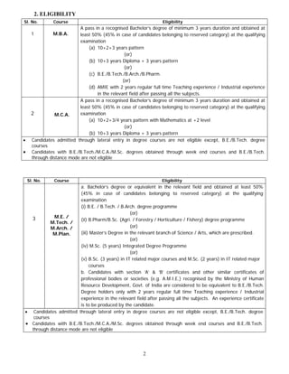 2. ELIGIBILITY
Sl. No.         Course                                             Eligibility
                           A pass in a recognised Bachelor’s degree of minimum 3 years duration and obtained at
      1         M.B.A.     least 50% (45% in case of candidates belonging to reserved category) at the qualifying
                           examination
                                (a) 10+2+3 years pattern
                                                  (or)
                                (b) 10+3 years Diploma + 3 years pattern
                                                  (or)
                                (c) B.E./B.Tech./B.Arch./B.Pharm.
                                                 (or)
                                (d) AMIE with 2 years regular full time Teaching experience / Industrial experience
                                    in the relevant field after passing all the subjects.
                           A pass in a recognised Bachelor’s degree of minimum 3 years duration and obtained at
                           least 50% (45% in case of candidates belonging to reserved category) at the qualifying
      2          M.C.A.    examination
                                (a) 10+2+3/4 years pattern with Mathematics at +2 level
                                                  (or)
                                (b) 10+3 years Diploma + 3 years pattern
•     Candidates admitted through lateral entry in degree courses are not eligible except, B.E./B.Tech. degree
      courses
•     Candidates with B.E./B.Tech./M.C.A./M.Sc. degrees obtained through week end courses and B.E./B.Tech.
      through distance mode are not eligible



    Sl. No.     Course                                             Eligibility
                        a. Bachelor’s degree or equivalent in the relevant field and obtained at least 50%
                        (45% in case of candidates belonging to reserved category) at the qualifying
                        examination
                        (i) B.E. / B.Tech. / B.Arch. degree programme
                                                 (or)
  3         M.E. /
                        (ii) B.Pharm/B.Sc. (Agri. / Forestry / Horticulture / Fishery) degree programme
           M.Tech. /
           M.Arch. /                             (or)
            M.Plan.     (iii) Master’s Degree in the relevant branch of Science / Arts, which are prescribed.
                                                 (or)
                        (iv) M.Sc. (5 years) Integrated Degree Programme
                                                 (or)
                        (v) B.Sc. (3 years) in IT related major courses and M.Sc. (2 years) in IT related major
                             courses
                        b. Candidates with section ‘A’ & ‘B’ certificates and other similar certificates of
                        professional bodies or societies (e.g. A.M.I.E.) recognised by the Ministry of Human
                        Resource Development, Govt. of India are considered to be equivalent to B.E./B.Tech.
                        Degree holders only with 2 years regular full time Teaching experience / Industrial
                        experience in the relevant field after passing all the subjects. An experience certificate
                        is to be produced by the candidate.
• Candidates admitted through lateral entry in degree courses are not eligible except, B.E./B.Tech. degree
   courses
• Candidates with B.E./B.Tech./M.C.A./M.Sc. degrees obtained through week end courses and B.E./B.Tech.
  through distance mode are not eligible




                                                          2
 