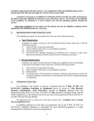 Candidates appearing for the final semester / year examination of the said qualifying degree course
during April/ May 2012 may also apply for TANCET 2012, except AMIE.

        Acceptance of a person as a candidate for writing the entrance test does not confer on the person,
the right of equivalent eligibility for admission to any of the above courses. The decision on the eligibility
of the candidates for admission to a course entirely rests with the admitting authority offering the
courses.

      Other State candidates can also appear for the entrance test, but the eligibility conditions will be
stipulated by the admitting authority / University.

3.     REGISTRATION FOR ENTRANCE TEST
        The candidates can register for the entrance test in any one of the modes given below.

            a. Spot Registration
                Candidates can appear in person at the Co-ordinating Centres shown under item 8 with the
                following documents:
                i)    Copy of X Std. or equivalent mark sheet
                ii)   Copy of XII Std. mark sheet or 3 years Diploma certificate
                iii) Cash (or) Demand Draft.
                iv) The SC/SCA/ST candidates belonging to Tamilnadu have to produce a copy of the
                      permanent community certificate (card format) for availing fee concession.


            b. Internet Registration
               Candidates can register through internet by filling-up the application form, downloading
               it and send it to the address shown under item 10 with the following enclosed:
                i)     Copy of X Std. or equivalent mark sheet
                ii)    Copy of XII Std. mark sheet or 3 years Diploma certificate
                iii)   Demand Draft.
                iv)    An attested copy of the permanent community certificate (card format) issued by the
                       competent authority of Government of Tamilnadu (for SC/SCA/ST candidates belonging
                       to Tamilnadu).

4.     ENTRANCE TEST FEE

         For candidates who register in person, a demand draft for ` 500/- (` 250/- for
SC/SCA/ST candidates belonging to Tamilnadu) drawn in favour of “The Director,
Entrance Examinations, Anna University,” payable at Chennai, obtained from any
Nationalised Bank drawn on or after 23.01.2012 or cash, should be submitted along with the
filled-in application, as the entrance test fee for any one of the programmes M.B.A. (or) M.C.A.
(or) M.E./M.Tech./M.Arch./M.Plan.
       The application form is common for all the three entrance tests. Candidates have to submit
only one application form.
     A candidate applying for more than one programme has to pay ` 500/- (` 250/- for
SC/SCA/ST candidates belonging to Tamilnadu) for each additional programme. A single
demand draft is sufficient for one or more programmes.

                                                    3
 