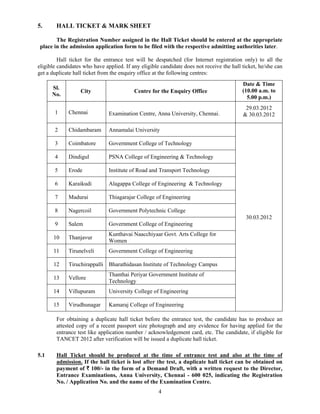 5.      HALL TICKET & MARK SHEET

        The Registration Number assigned in the Hall Ticket should be entered at the appropriate
 place in the admission application form to be filed with the respective admitting authorities later.

         Hall ticket for the entrance test will be despatched (for Internet registration only) to all the
eligible candidates who have applied. If any eligible candidate does not receive the hall ticket, he/she can
get a duplicate hall ticket from the enquiry office at the following centres:
                                                                                          Date & Time
      Sl.
                  City                    Centre for the Enquiry Office                   (10.00 a.m. to
      No.
                                                                                            5.00 p.m.)
                                                                                           29.03.2012
       1     Chennai           Examination Centre, Anna University, Chennai.              & 30.03.2012

       2     Chidambaram       Annamalai University

       3     Coimbatore        Government College of Technology

       4     Dindigul          PSNA College of Engineering & Technology

       5     Erode             Institute of Road and Transport Technology

       6     Karaikudi         Alagappa College of Engineering & Technology

       7     Madurai           Thiagarajar College of Engineering

       8     Nagercoil         Government Polytechnic College
                                                                                           30.03.2012
       9     Salem             Government College of Engineering
                               Kunthavai Naacchiyaar Govt. Arts College for
       10    Thanjavur
                               Women
       11    Tirunelveli       Government College of Engineering

       12    Tiruchirappalli Bharathidasan Institute of Technology Campus
                               Thanthai Periyar Government Institute of
       13    Vellore
                               Technology
       14    Villupuram        University College of Engineering

       15    Virudhunagar      Kamaraj College of Engineering

        For obtaining a duplicate hall ticket before the entrance test, the candidate has to produce an
        attested copy of a recent passport size photograph and any evidence for having applied for the
        entrance test like application number / acknowledgement card, etc. The candidate, if eligible for
        TANCET 2012 after verification will be issued a duplicate hall ticket.

5.1     Hall Ticket should be produced at the time of entrance test and also at the time of
        admission. If the hall ticket is lost after the test, a duplicate hall ticket can be obtained on
        payment of ` 100/- in the form of a Demand Draft, with a written request to the Director,
        Entrance Examinations, Anna University, Chennai - 600 025, indicating the Registration
        No. / Application No. and the name of the Examination Centre.
                                                     4
 