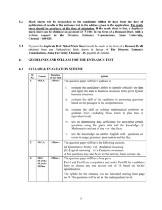5.2   Mark sheets will be despatched to the candidates within 10 days from the date of
      publication of results of the entrance test to the address given in the application. The mark
      sheet should be produced at the time of admission. If the mark sheet is lost, a duplicate
      mark sheet can be obtained on payment of ` 100/- in the form of a Demand Draft, with a
      written request to the Director, Entrance Examinations, Anna University,
      Chennai – 600 025.

5.3   Payment for duplicate Hall Ticket/Mark Sheet should be made in the form of a Demand Draft
      obtained from any Nationalised Bank drawn in favour of The Director, Entrance
      Examinations, Anna University, Chennai – 25, payable at Chennai.

6.    GUIDELINES AND SYLLABI FOR THE ENTRANCE TEST

6.1   SYLLABI & EVALUATION SCHEME
        Sl.               Duration
              Course                                                    Syllabi
       No.               of the Test
       1.     M.B.A.      2 Hours      The question paper will have sections to

                                        i.    evaluate the candidate's ability to identify critically the data
                                              and apply the data to business decisions from given typical
                                              business situations.
                                        ii.   evaluate the skill of the candidate in answering questions
                                              based on the passages in the comprehension.

                                        iii. evaluate the skill on solving mathematical problems at
                                             graduate level (including those learnt in plus two or
                                             equivalent level).
                                        iv.   test on determining data sufficiency for answering certain
                                              questions using the given data and the knowledge of
                                              Mathematics and use of day - to - day facts.
                                        v.    test the knowledge on written English with questions on
                                              errors in usage, grammar, punctuation and the like.
       2.     M.C.A.      2 Hours      The question paper will have the following sections:
                                       (i) Quantitative Ability (ii) Analytical reasoning
                                       (iii) Logical reasoning (iv) Computer awareness
                                       A few questions may also be on verbal activity, basic science, etc.
       3.     M.E./       2 Hours      The question paper will have three parts.
              M.Tech./
              M.Arch./                 Part-I and Part-II are compulsory and under Part-III the candidates
              M.Plan                   have to choose any one section out of 14 based on his/her
                                       specialisation.
                                       The syllabi for the entrance test are furnished starting from page
                                       no. 9. The questions will be set at the undergraduate level.




                                                     5
 