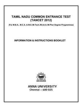  

      

         TAMIL NADU COMMON ENTRANCE TEST
                   (TANCET 2012)
    (For M.B.A., M.C.A. & M.E./M.Tech./M.Arch./M.Plan Degree Progremmes)


 




          INFORMATION & INSTRUCTIONS BOOKLET




                        ANNA UNIVERSITY
                         Chennai – 600 025
 

 

 
 