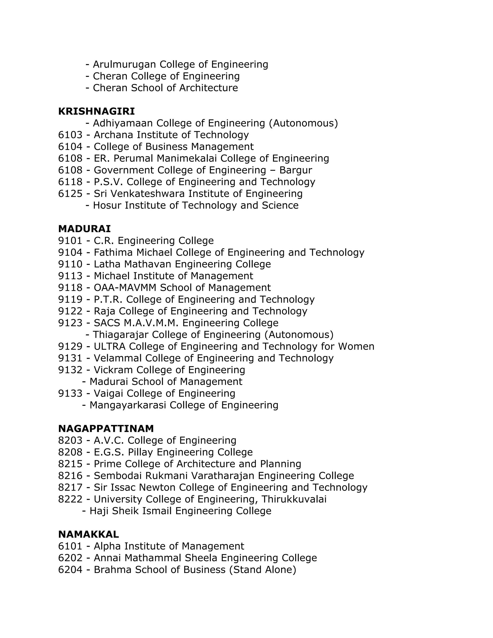 - Arulmurugan College of Engineering
- Cheran College of Engineering
- Cheran School of Architecture
KRISHNAGIRI
- Adhiyamaan College of Engineering (Autonomous)
6103 - Archana Institute of Technology
6104 - College of Business Management
6108 - ER. Perumal Manimekalai College of Engineering
6108 - Government College of Engineering – Bargur
6118 - P.S.V. College of Engineering and Technology
6125 - Sri Venkateshwara Institute of Engineering
- Hosur Institute of Technology and Science
MADURAI
9101 - C.R. Engineering College
9104 - Fathima Michael College of Engineering and Technology
9110 - Latha Mathavan Engineering College
9113 - Michael Institute of Management
9118 - OAA-MAVMM School of Management
9119 - P.T.R. College of Engineering and Technology
9122 - Raja College of Engineering and Technology
9123 - SACS M.A.V.M.M. Engineering College
- Thiagarajar College of Engineering (Autonomous)
9129 - ULTRA College of Engineering and Technology for Women
9131 - Velammal College of Engineering and Technology
9132 - Vickram College of Engineering
- Madurai School of Management
9133 - Vaigai College of Engineering
- Mangayarkarasi College of Engineering
NAGAPPATTINAM
8203 - A.V.C. College of Engineering
8208 - E.G.S. Pillay Engineering College
8215 - Prime College of Architecture and Planning
8216 - Sembodai Rukmani Varatharajan Engineering College
8217 - Sir Issac Newton College of Engineering and Technology
8222 - University College of Engineering, Thirukkuvalai
- Haji Sheik Ismail Engineering College
NAMAKKAL
6101 - Alpha Institute of Management
6202 - Annai Mathammal Sheela Engineering College
6204 - Brahma School of Business (Stand Alone)

 