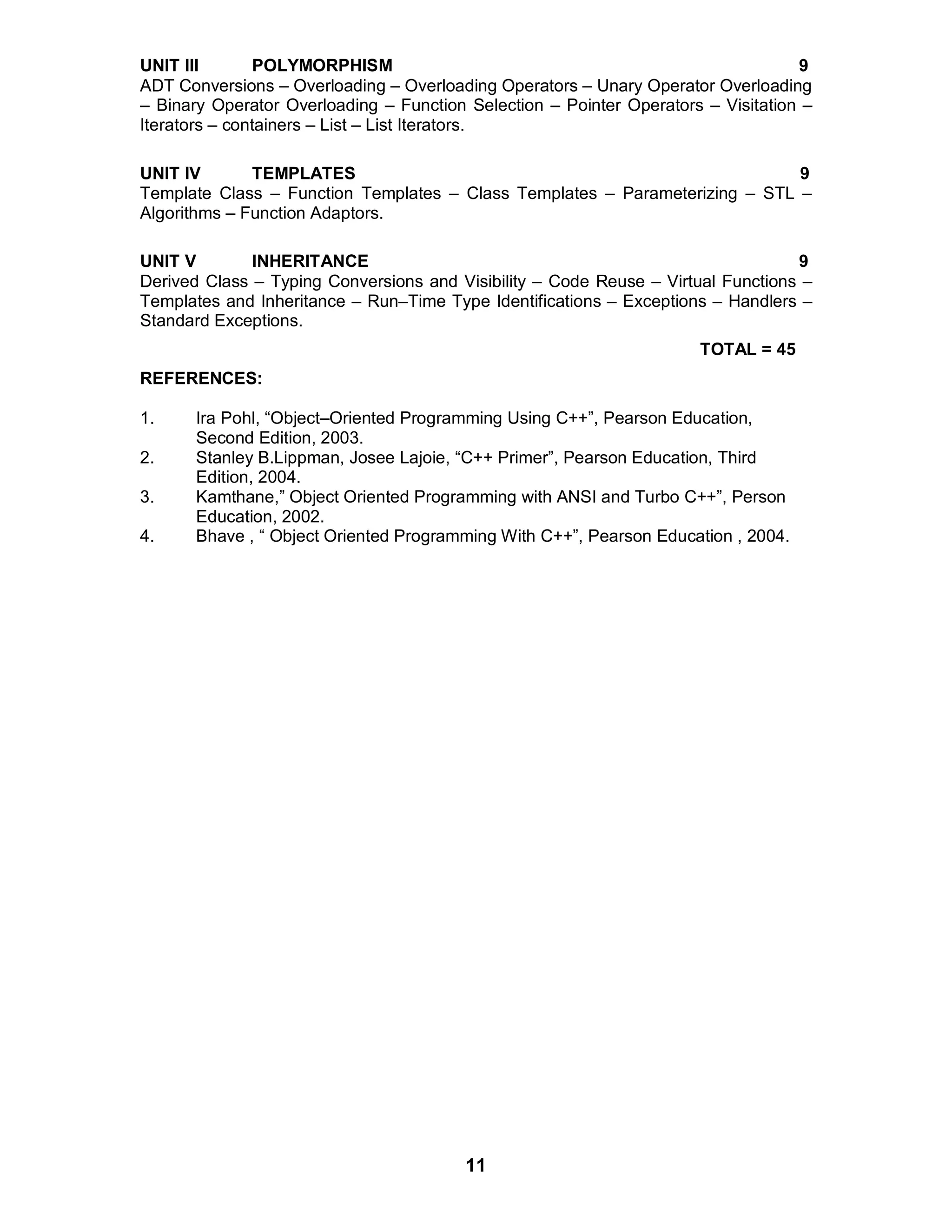 11
UNIT III POLYMORPHISM 9
ADT Conversions – Overloading – Overloading Operators – Unary Operator Overloading
– Binary Operator Overloading – Function Selection – Pointer Operators – Visitation –
Iterators – containers – List – List Iterators.
UNIT IV TEMPLATES 9
Template Class – Function Templates – Class Templates – Parameterizing – STL –
Algorithms – Function Adaptors.
UNIT V INHERITANCE 9
Derived Class – Typing Conversions and Visibility – Code Reuse – Virtual Functions –
Templates and Inheritance – Run–Time Type Identifications – Exceptions – Handlers –
Standard Exceptions.
TOTAL = 45
REFERENCES:
1. Ira Pohl, “Object–Oriented Programming Using C++”, Pearson Education,
Second Edition, 2003.
2. Stanley B.Lippman, Josee Lajoie, “C++ Primer”, Pearson Education, Third
Edition, 2004.
3. Kamthane,” Object Oriented Programming with ANSI and Turbo C++”, Person
Education, 2002.
4. Bhave , “ Object Oriented Programming With C++”, Pearson Education , 2004.
 