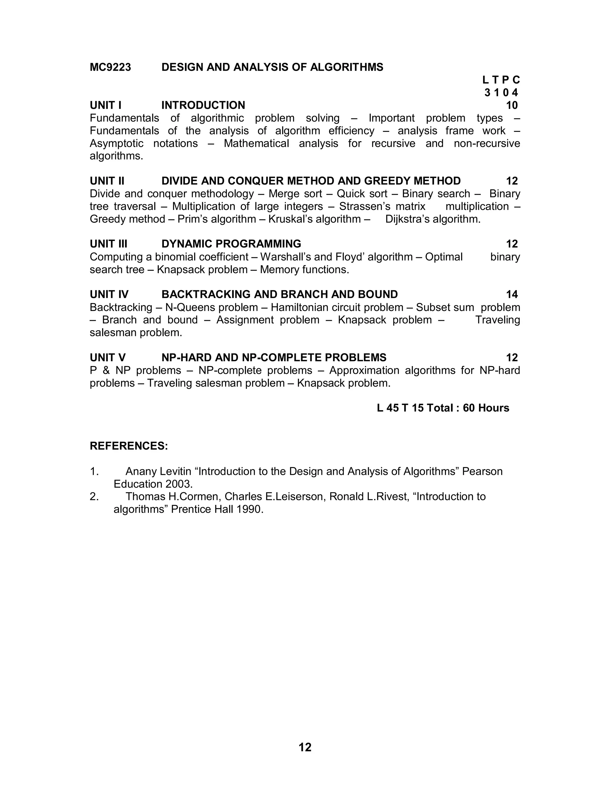 12
MC9223 DESIGN AND ANALYSIS OF ALGORITHMS
L T P C
3 1 0 4
UNIT I INTRODUCTION 10
Fundamentals of algorithmic problem solving – Important problem types –
Fundamentals of the analysis of algorithm efficiency – analysis frame work –
Asymptotic notations – Mathematical analysis for recursive and non-recursive
algorithms.
UNIT II DIVIDE AND CONQUER METHOD AND GREEDY METHOD 12
Divide and conquer methodology – Merge sort – Quick sort – Binary search – Binary
tree traversal – Multiplication of large integers – Strassen’s matrix multiplication –
Greedy method – Prim’s algorithm – Kruskal’s algorithm – Dijkstra’s algorithm.
UNIT III DYNAMIC PROGRAMMING 12
Computing a binomial coefficient – Warshall’s and Floyd’ algorithm – Optimal binary
search tree – Knapsack problem – Memory functions.
UNIT IV BACKTRACKING AND BRANCH AND BOUND 14
Backtracking – N-Queens problem – Hamiltonian circuit problem – Subset sum problem
– Branch and bound – Assignment problem – Knapsack problem – Traveling
salesman problem.
UNIT V NP-HARD AND NP-COMPLETE PROBLEMS 12
P & NP problems – NP-complete problems – Approximation algorithms for NP-hard
problems – Traveling salesman problem – Knapsack problem.
L 45 T 15 Total : 60 Hours
REFERENCES:
1. Anany Levitin “Introduction to the Design and Analysis of Algorithms” Pearson
Education 2003.
2. Thomas H.Cormen, Charles E.Leiserson, Ronald L.Rivest, “Introduction to
algorithms” Prentice Hall 1990.
 