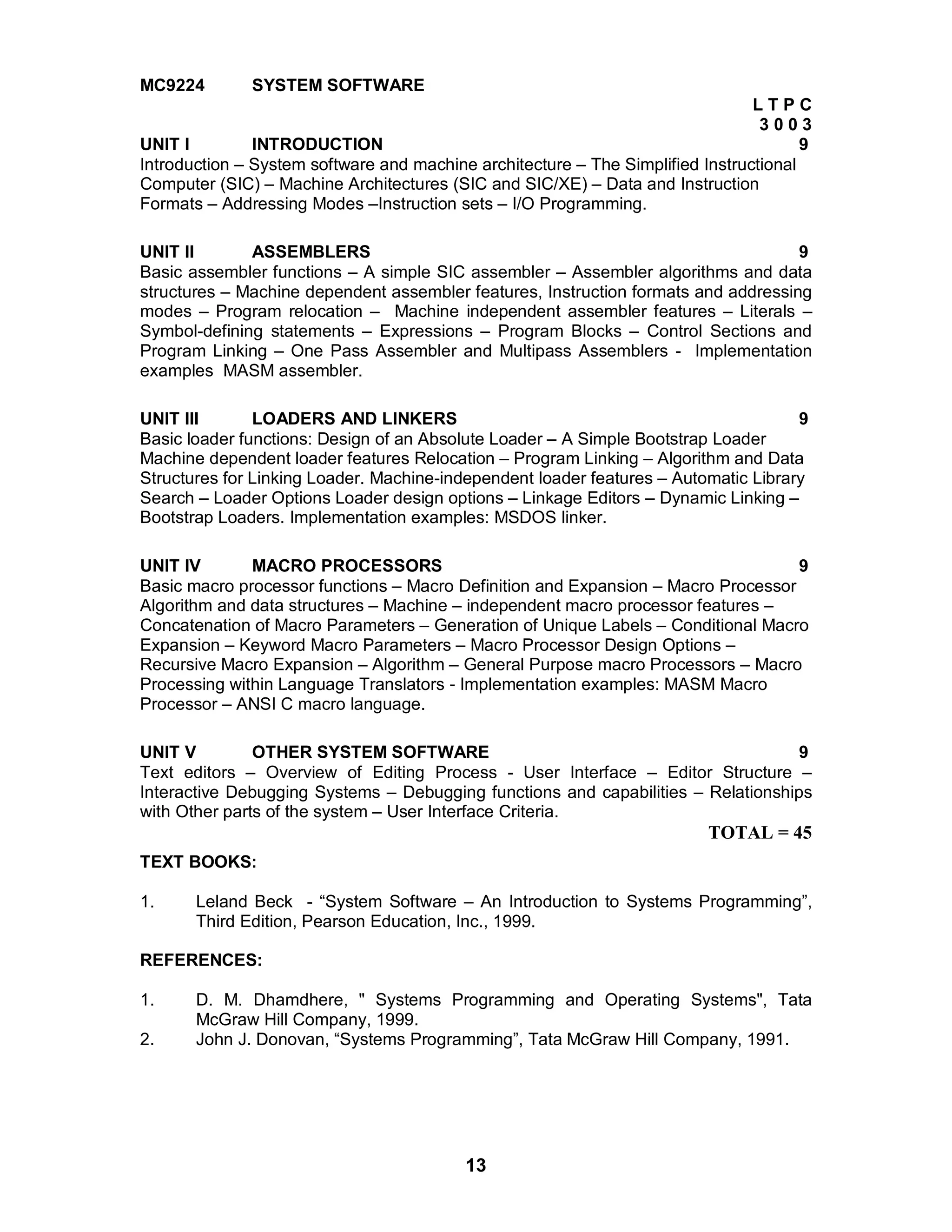 13
MC9224 SYSTEM SOFTWARE
L T P C
3 0 0 3
UNIT I INTRODUCTION 9
Introduction – System software and machine architecture – The Simplified Instructional
Computer (SIC) – Machine Architectures (SIC and SIC/XE) – Data and Instruction
Formats – Addressing Modes –Instruction sets – I/O Programming.
UNIT II ASSEMBLERS 9
Basic assembler functions – A simple SIC assembler – Assembler algorithms and data
structures – Machine dependent assembler features, Instruction formats and addressing
modes – Program relocation – Machine independent assembler features – Literals –
Symbol-defining statements – Expressions – Program Blocks – Control Sections and
Program Linking – One Pass Assembler and Multipass Assemblers - Implementation
examples MASM assembler.
UNIT III LOADERS AND LINKERS 9
Basic loader functions: Design of an Absolute Loader – A Simple Bootstrap Loader
Machine dependent loader features Relocation – Program Linking – Algorithm and Data
Structures for Linking Loader. Machine-independent loader features – Automatic Library
Search – Loader Options Loader design options – Linkage Editors – Dynamic Linking –
Bootstrap Loaders. Implementation examples: MSDOS linker.
UNIT IV MACRO PROCESSORS 9
Basic macro processor functions – Macro Definition and Expansion – Macro Processor
Algorithm and data structures – Machine – independent macro processor features –
Concatenation of Macro Parameters – Generation of Unique Labels – Conditional Macro
Expansion – Keyword Macro Parameters – Macro Processor Design Options –
Recursive Macro Expansion – Algorithm – General Purpose macro Processors – Macro
Processing within Language Translators - Implementation examples: MASM Macro
Processor – ANSI C macro language.
UNIT V OTHER SYSTEM SOFTWARE 9
Text editors – Overview of Editing Process - User Interface – Editor Structure –
Interactive Debugging Systems – Debugging functions and capabilities – Relationships
with Other parts of the system – User Interface Criteria.
TOTAL = 45
TEXT BOOKS:
1. Leland Beck - “System Software – An Introduction to Systems Programming”,
Third Edition, Pearson Education, Inc., 1999.
REFERENCES:
1. D. M. Dhamdhere, " Systems Programming and Operating Systems", Tata
McGraw Hill Company, 1999.
2. John J. Donovan, “Systems Programming”, Tata McGraw Hill Company, 1991.
 