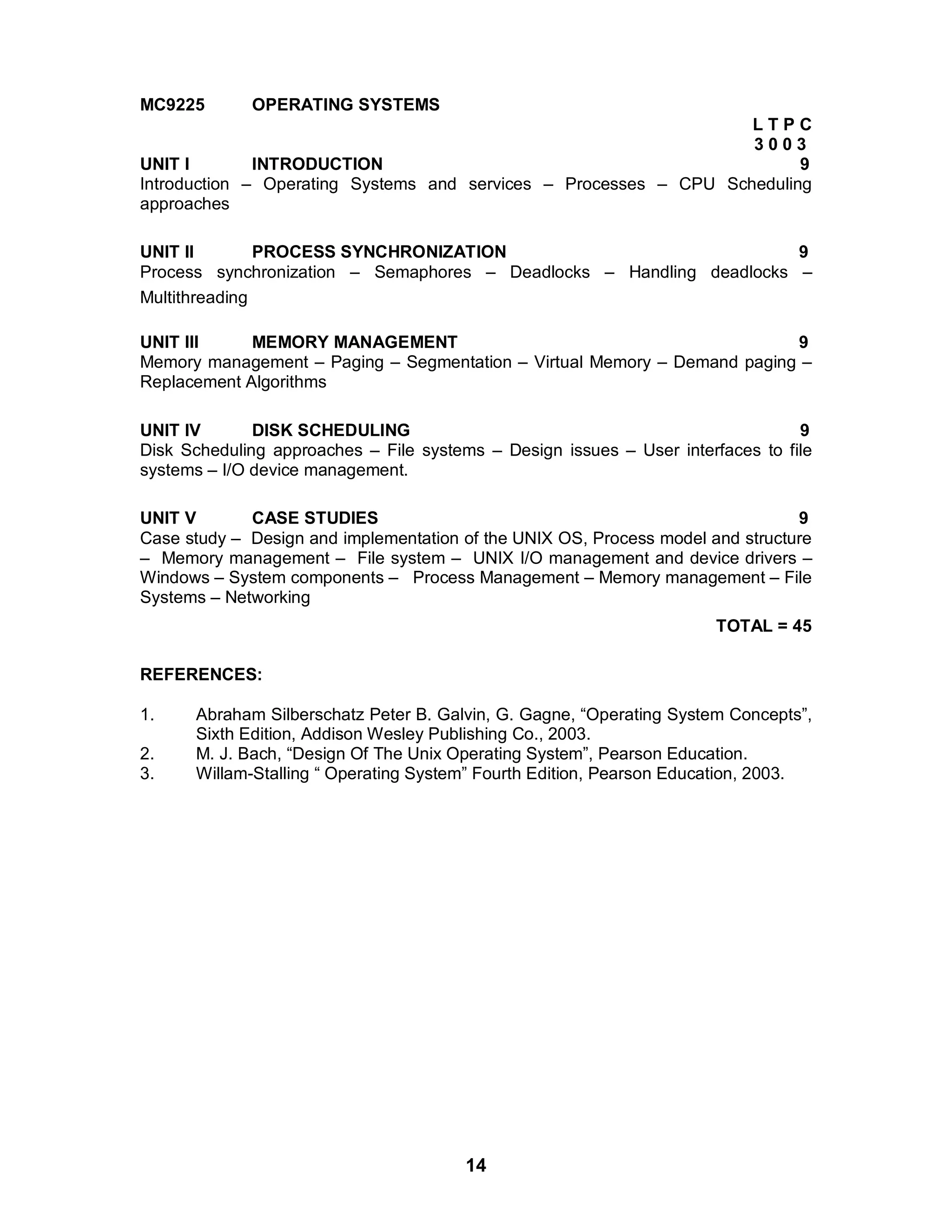 14
MC9225 OPERATING SYSTEMS
L T P C
3 0 0 3
UNIT I INTRODUCTION 9
Introduction – Operating Systems and services – Processes – CPU Scheduling
approaches
UNIT II PROCESS SYNCHRONIZATION 9
Process synchronization – Semaphores – Deadlocks – Handling deadlocks –
Multithreading
UNIT III MEMORY MANAGEMENT 9
Memory management – Paging – Segmentation – Virtual Memory – Demand paging –
Replacement Algorithms
UNIT IV DISK SCHEDULING 9
Disk Scheduling approaches – File systems – Design issues – User interfaces to file
systems – I/O device management.
UNIT V CASE STUDIES 9
Case study – Design and implementation of the UNIX OS, Process model and structure
– Memory management – File system – UNIX I/O management and device drivers –
Windows – System components – Process Management – Memory management – File
Systems – Networking
TOTAL = 45
REFERENCES:
1. Abraham Silberschatz Peter B. Galvin, G. Gagne, “Operating System Concepts”,
Sixth Edition, Addison Wesley Publishing Co., 2003.
2. M. J. Bach, “Design Of The Unix Operating System”, Pearson Education.
3. Willam-Stalling “ Operating System” Fourth Edition, Pearson Education, 2003.
 