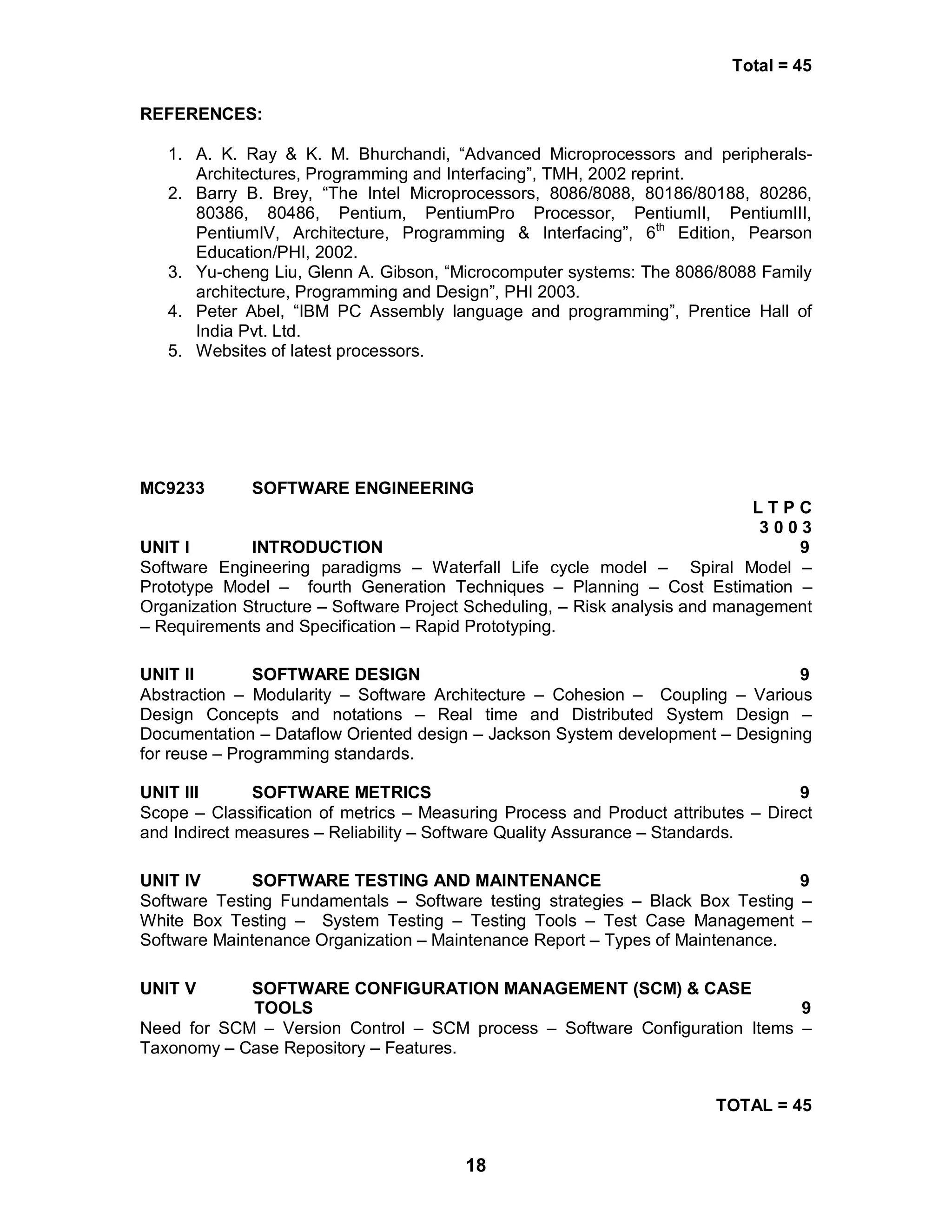 18
Total = 45
REFERENCES:
1. A. K. Ray & K. M. Bhurchandi, “Advanced Microprocessors and peripherals-
Architectures, Programming and Interfacing”, TMH, 2002 reprint.
2. Barry B. Brey, “The Intel Microprocessors, 8086/8088, 80186/80188, 80286,
80386, 80486, Pentium, PentiumPro Processor, PentiumII, PentiumIII,
PentiumIV, Architecture, Programming & Interfacing”, 6th
Edition, Pearson
Education/PHI, 2002.
3. Yu-cheng Liu, Glenn A. Gibson, “Microcomputer systems: The 8086/8088 Family
architecture, Programming and Design”, PHI 2003.
4. Peter Abel, “IBM PC Assembly language and programming”, Prentice Hall of
India Pvt. Ltd.
5. Websites of latest processors.
MC9233 SOFTWARE ENGINEERING
L T P C
3 0 0 3
UNIT I INTRODUCTION 9
Software Engineering paradigms – Waterfall Life cycle model – Spiral Model –
Prototype Model – fourth Generation Techniques – Planning – Cost Estimation –
Organization Structure – Software Project Scheduling, – Risk analysis and management
– Requirements and Specification – Rapid Prototyping.
UNIT II SOFTWARE DESIGN 9
Abstraction – Modularity – Software Architecture – Cohesion – Coupling – Various
Design Concepts and notations – Real time and Distributed System Design –
Documentation – Dataflow Oriented design – Jackson System development – Designing
for reuse – Programming standards.
UNIT III SOFTWARE METRICS 9
Scope – Classification of metrics – Measuring Process and Product attributes – Direct
and Indirect measures – Reliability – Software Quality Assurance – Standards.
UNIT IV SOFTWARE TESTING AND MAINTENANCE 9
Software Testing Fundamentals – Software testing strategies – Black Box Testing –
White Box Testing – System Testing – Testing Tools – Test Case Management –
Software Maintenance Organization – Maintenance Report – Types of Maintenance.
UNIT V SOFTWARE CONFIGURATION MANAGEMENT (SCM) & CASE
TOOLS 9
Need for SCM – Version Control – SCM process – Software Configuration Items –
Taxonomy – Case Repository – Features.
TOTAL = 45
 