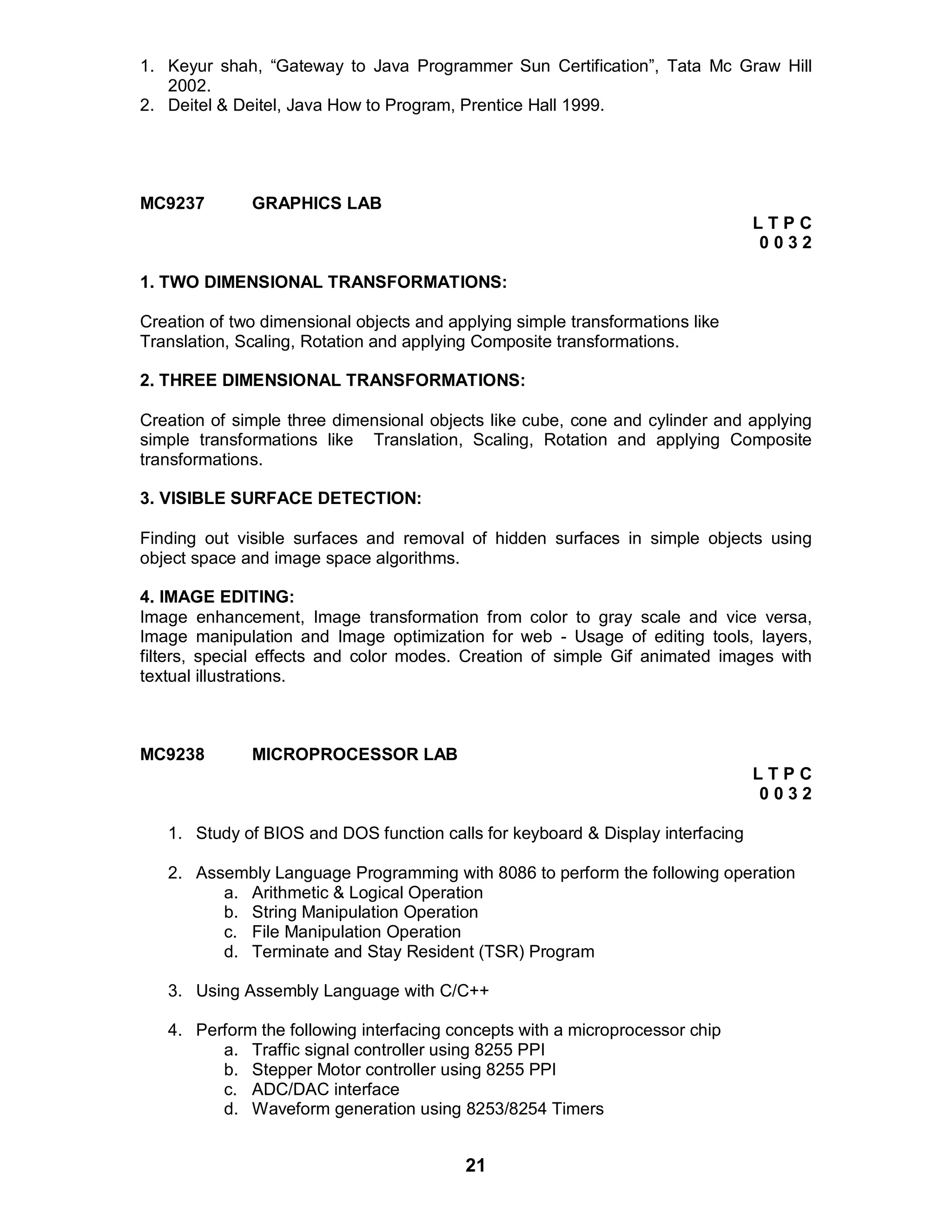 21
1. Keyur shah, “Gateway to Java Programmer Sun Certification”, Tata Mc Graw Hill
2002.
2. Deitel & Deitel, Java How to Program, Prentice Hall 1999.
MC9237 GRAPHICS LAB
L T P C
0 0 3 2
1. TWO DIMENSIONAL TRANSFORMATIONS:
Creation of two dimensional objects and applying simple transformations like
Translation, Scaling, Rotation and applying Composite transformations.
2. THREE DIMENSIONAL TRANSFORMATIONS:
Creation of simple three dimensional objects like cube, cone and cylinder and applying
simple transformations like Translation, Scaling, Rotation and applying Composite
transformations.
3. VISIBLE SURFACE DETECTION:
Finding out visible surfaces and removal of hidden surfaces in simple objects using
object space and image space algorithms.
4. IMAGE EDITING:
Image enhancement, Image transformation from color to gray scale and vice versa,
Image manipulation and Image optimization for web - Usage of editing tools, layers,
filters, special effects and color modes. Creation of simple Gif animated images with
textual illustrations.
MC9238 MICROPROCESSOR LAB
L T P C
0 0 3 2
1. Study of BIOS and DOS function calls for keyboard & Display interfacing
2. Assembly Language Programming with 8086 to perform the following operation
a. Arithmetic & Logical Operation
b. String Manipulation Operation
c. File Manipulation Operation
d. Terminate and Stay Resident (TSR) Program
3. Using Assembly Language with C/C++
4. Perform the following interfacing concepts with a microprocessor chip
a. Traffic signal controller using 8255 PPI
b. Stepper Motor controller using 8255 PPI
c. ADC/DAC interface
d. Waveform generation using 8253/8254 Timers
 