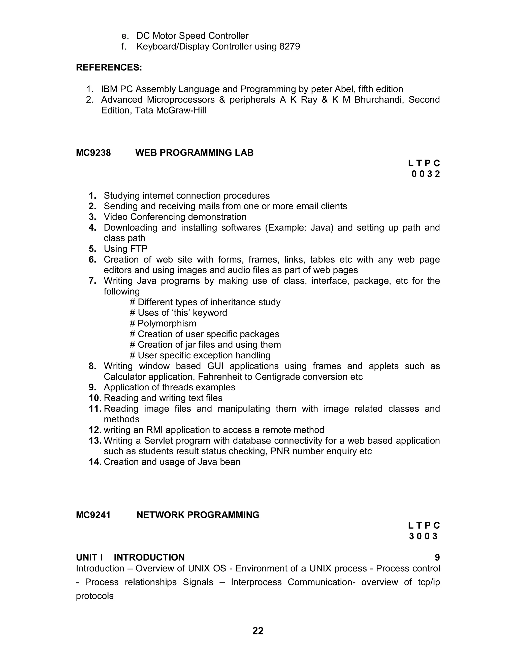 22
e. DC Motor Speed Controller
f. Keyboard/Display Controller using 8279
REFERENCES:
1. IBM PC Assembly Language and Programming by peter Abel, fifth edition
2. Advanced Microprocessors & peripherals A K Ray & K M Bhurchandi, Second
Edition, Tata McGraw-Hill
MC9238 WEB PROGRAMMING LAB
L T P C
0 0 3 2
1. Studying internet connection procedures
2. Sending and receiving mails from one or more email clients
3. Video Conferencing demonstration
4. Downloading and installing softwares (Example: Java) and setting up path and
class path
5. Using FTP
6. Creation of web site with forms, frames, links, tables etc with any web page
editors and using images and audio files as part of web pages
7. Writing Java programs by making use of class, interface, package, etc for the
following
# Different types of inheritance study
# Uses of ‘this’ keyword
# Polymorphism
# Creation of user specific packages
# Creation of jar files and using them
# User specific exception handling
8. Writing window based GUI applications using frames and applets such as
Calculator application, Fahrenheit to Centigrade conversion etc
9. Application of threads examples
10. Reading and writing text files
11. Reading image files and manipulating them with image related classes and
methods
12. writing an RMI application to access a remote method
13. Writing a Servlet program with database connectivity for a web based application
such as students result status checking, PNR number enquiry etc
14. Creation and usage of Java bean
MC9241 NETWORK PROGRAMMING
L T P C
3 0 0 3
UNIT I INTRODUCTION 9
Introduction – Overview of UNIX OS - Environment of a UNIX process - Process control
- Process relationships Signals – Interprocess Communication- overview of tcp/ip
protocols
 