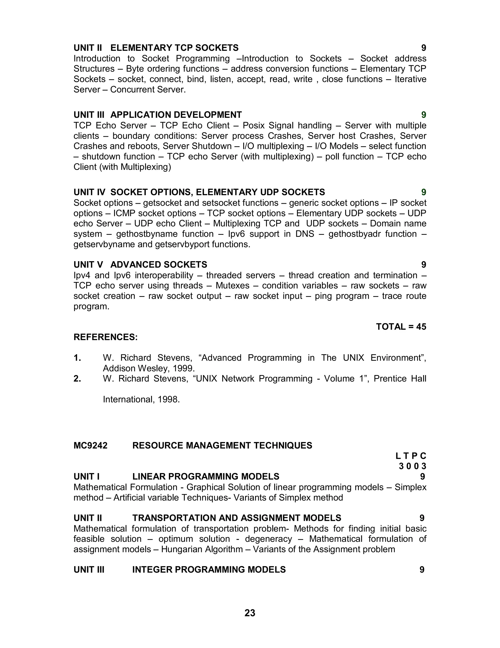 23
UNIT II ELEMENTARY TCP SOCKETS 9
Introduction to Socket Programming –Introduction to Sockets – Socket address
Structures – Byte ordering functions – address conversion functions – Elementary TCP
Sockets – socket, connect, bind, listen, accept, read, write , close functions – Iterative
Server – Concurrent Server.
UNIT III APPLICATION DEVELOPMENT 9
TCP Echo Server – TCP Echo Client – Posix Signal handling – Server with multiple
clients – boundary conditions: Server process Crashes, Server host Crashes, Server
Crashes and reboots, Server Shutdown – I/O multiplexing – I/O Models – select function
– shutdown function – TCP echo Server (with multiplexing) – poll function – TCP echo
Client (with Multiplexing)
UNIT IV SOCKET OPTIONS, ELEMENTARY UDP SOCKETS 9
Socket options – getsocket and setsocket functions – generic socket options – IP socket
options – ICMP socket options – TCP socket options – Elementary UDP sockets – UDP
echo Server – UDP echo Client – Multiplexing TCP and UDP sockets – Domain name
system – gethostbyname function – Ipv6 support in DNS – gethostbyadr function –
getservbyname and getservbyport functions.
UNIT V ADVANCED SOCKETS 9
Ipv4 and Ipv6 interoperability – threaded servers – thread creation and termination –
TCP echo server using threads – Mutexes – condition variables – raw sockets – raw
socket creation – raw socket output – raw socket input – ping program – trace route
program.
TOTAL = 45
REFERENCES:
1. W. Richard Stevens, “Advanced Programming in The UNIX Environment”,
Addison Wesley, 1999.
2. W. Richard Stevens, “UNIX Network Programming - Volume 1”, Prentice Hall
International, 1998.
MC9242 RESOURCE MANAGEMENT TECHNIQUES
L T P C
3 0 0 3
UNIT I LINEAR PROGRAMMING MODELS 9
Mathematical Formulation - Graphical Solution of linear programming models – Simplex
method – Artificial variable Techniques- Variants of Simplex method
UNIT II TRANSPORTATION AND ASSIGNMENT MODELS 9
Mathematical formulation of transportation problem- Methods for finding initial basic
feasible solution – optimum solution - degeneracy – Mathematical formulation of
assignment models – Hungarian Algorithm – Variants of the Assignment problem
UNIT III INTEGER PROGRAMMING MODELS 9
 