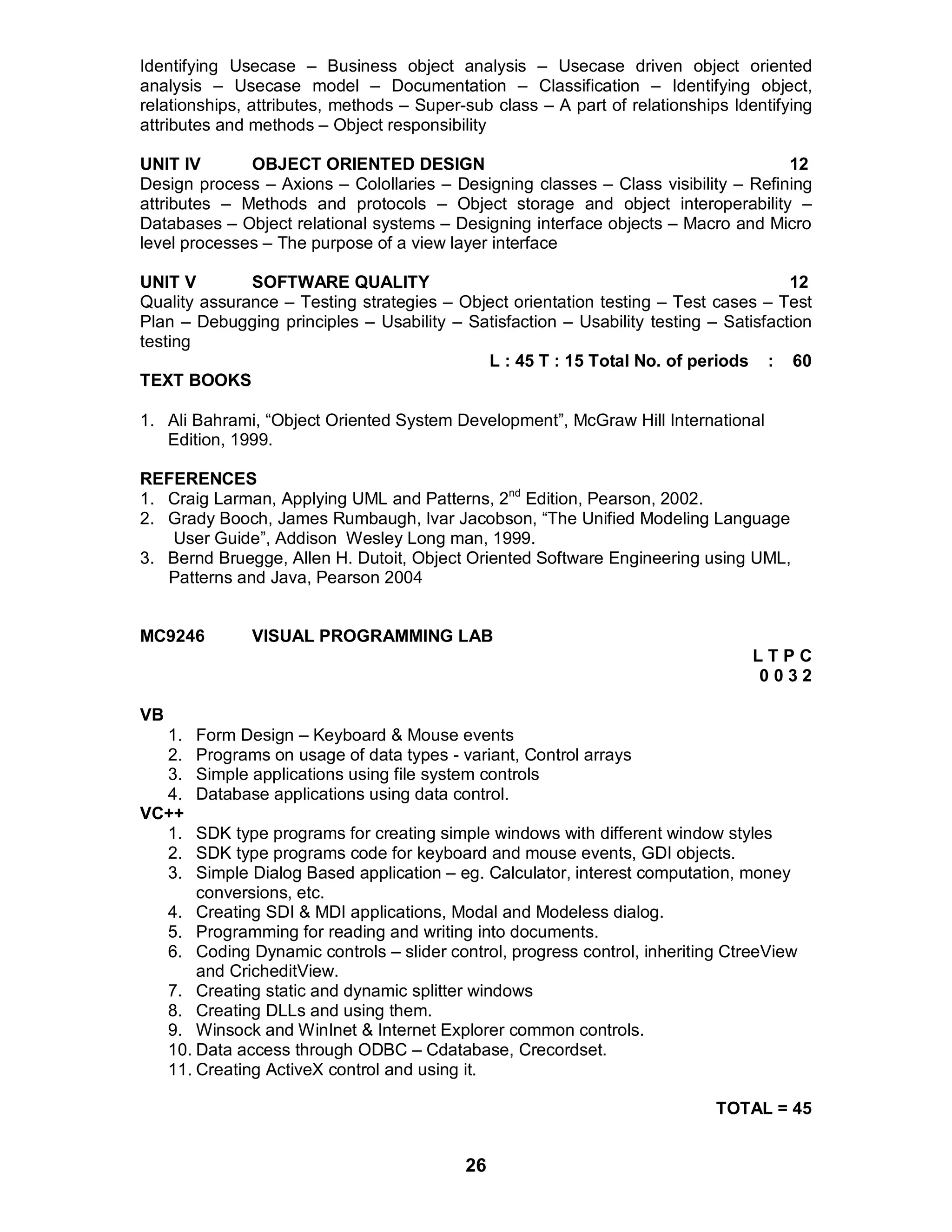 26
Identifying Usecase – Business object analysis – Usecase driven object oriented
analysis – Usecase model – Documentation – Classification – Identifying object,
relationships, attributes, methods – Super-sub class – A part of relationships Identifying
attributes and methods – Object responsibility
UNIT IV OBJECT ORIENTED DESIGN 12
Design process – Axions – Colollaries – Designing classes – Class visibility – Refining
attributes – Methods and protocols – Object storage and object interoperability –
Databases – Object relational systems – Designing interface objects – Macro and Micro
level processes – The purpose of a view layer interface
UNIT V SOFTWARE QUALITY 12
Quality assurance – Testing strategies – Object orientation testing – Test cases – Test
Plan – Debugging principles – Usability – Satisfaction – Usability testing – Satisfaction
testing
L : 45 T : 15 Total No. of periods : 60
TEXT BOOKS
1. Ali Bahrami, “Object Oriented System Development”, McGraw Hill International
Edition, 1999.
REFERENCES
1. Craig Larman, Applying UML and Patterns, 2nd
Edition, Pearson, 2002.
2. Grady Booch, James Rumbaugh, Ivar Jacobson, “The Unified Modeling Language
User Guide”, Addison Wesley Long man, 1999.
3. Bernd Bruegge, Allen H. Dutoit, Object Oriented Software Engineering using UML,
Patterns and Java, Pearson 2004
MC9246 VISUAL PROGRAMMING LAB
L T P C
0 0 3 2
VB
1. Form Design – Keyboard & Mouse events
2. Programs on usage of data types - variant, Control arrays
3. Simple applications using file system controls
4. Database applications using data control.
VC++
1. SDK type programs for creating simple windows with different window styles
2. SDK type programs code for keyboard and mouse events, GDI objects.
3. Simple Dialog Based application – eg. Calculator, interest computation, money
conversions, etc.
4. Creating SDI & MDI applications, Modal and Modeless dialog.
5. Programming for reading and writing into documents.
6. Coding Dynamic controls – slider control, progress control, inheriting CtreeView
and CricheditView.
7. Creating static and dynamic splitter windows
8. Creating DLLs and using them.
9. Winsock and WinInet & Internet Explorer common controls.
10. Data access through ODBC – Cdatabase, Crecordset.
11. Creating ActiveX control and using it.
TOTAL = 45
 