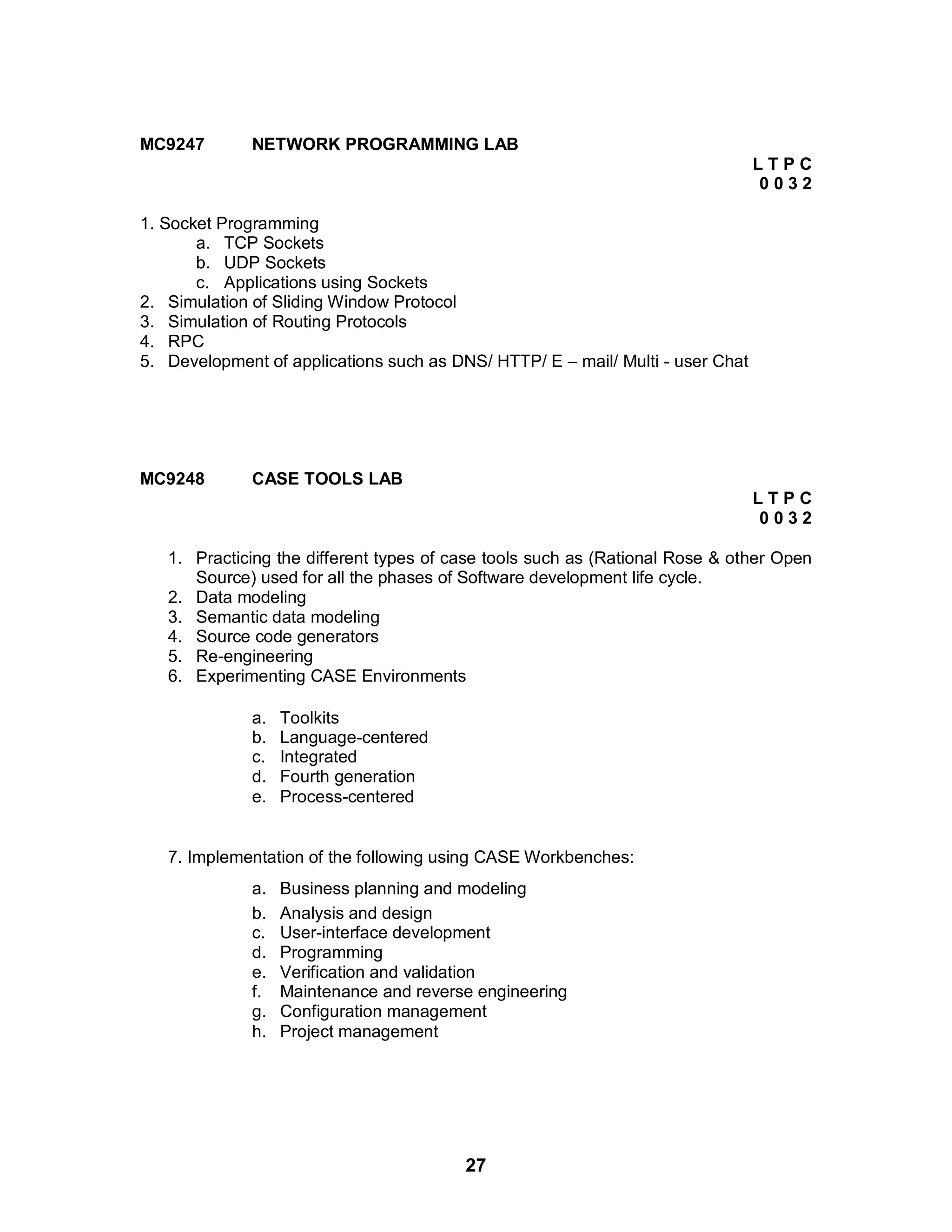 27
MC9247 NETWORK PROGRAMMING LAB
L T P C
0 0 3 2
1. Socket Programming
a. TCP Sockets
b. UDP Sockets
c. Applications using Sockets
2. Simulation of Sliding Window Protocol
3. Simulation of Routing Protocols
4. RPC
5. Development of applications such as DNS/ HTTP/ E – mail/ Multi - user Chat
MC9248 CASE TOOLS LAB
L T P C
0 0 3 2
1. Practicing the different types of case tools such as (Rational Rose & other Open
Source) used for all the phases of Software development life cycle.
2. Data modeling
3. Semantic data modeling
4. Source code generators
5. Re-engineering
6. Experimenting CASE Environments
a. Toolkits
b. Language-centered
c. Integrated
d. Fourth generation
e. Process-centered
7. Implementation of the following using CASE Workbenches:
a. Business planning and modeling
b. Analysis and design
c. User-interface development
d. Programming
e. Verification and validation
f. Maintenance and reverse engineering
g. Configuration management
h. Project management
 