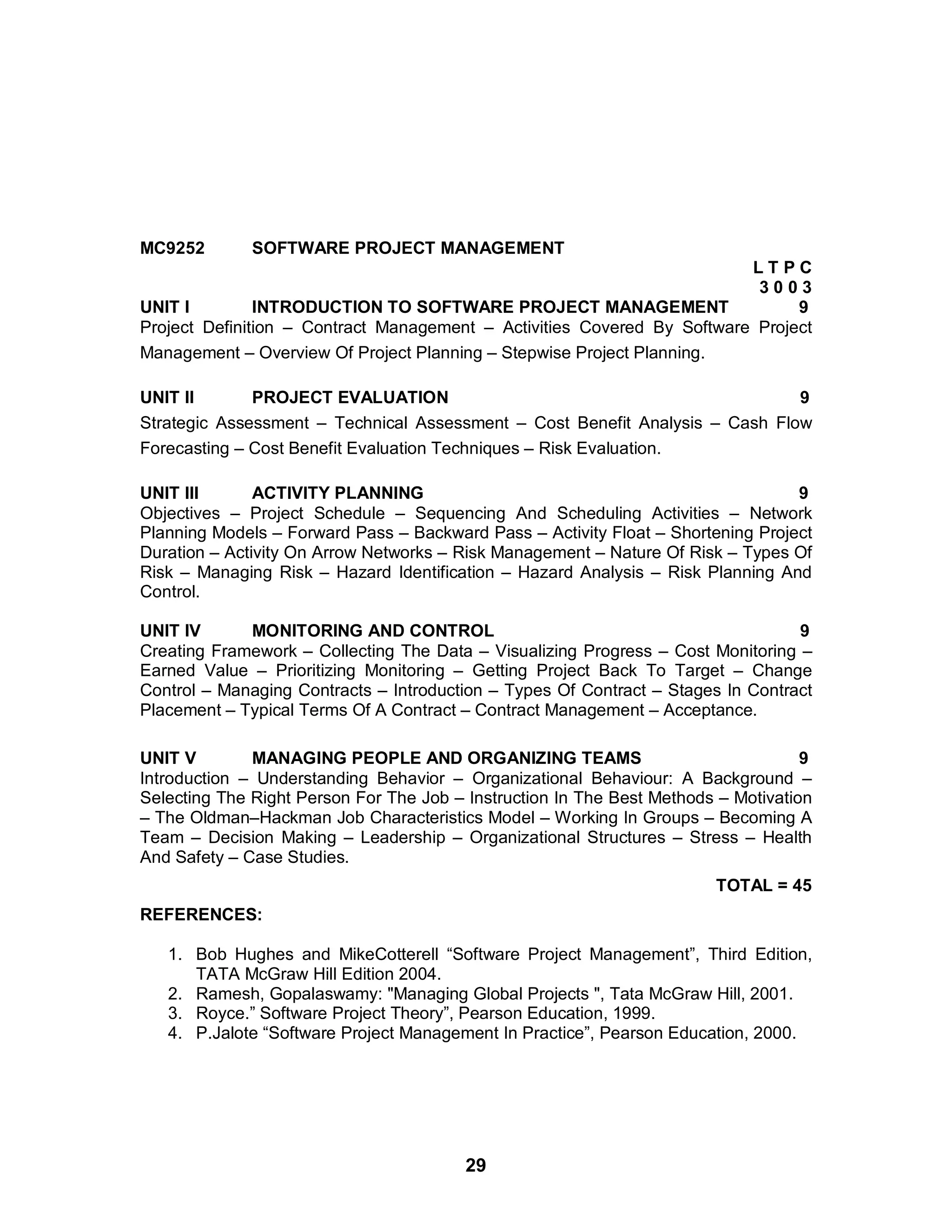 29
MC9252 SOFTWARE PROJECT MANAGEMENT
L T P C
3 0 0 3
UNIT I INTRODUCTION TO SOFTWARE PROJECT MANAGEMENT 9
Project Definition – Contract Management – Activities Covered By Software Project
Management – Overview Of Project Planning – Stepwise Project Planning.
UNIT II PROJECT EVALUATION 9
Strategic Assessment – Technical Assessment – Cost Benefit Analysis – Cash Flow
Forecasting – Cost Benefit Evaluation Techniques – Risk Evaluation.
UNIT III ACTIVITY PLANNING 9
Objectives – Project Schedule – Sequencing And Scheduling Activities – Network
Planning Models – Forward Pass – Backward Pass – Activity Float – Shortening Project
Duration – Activity On Arrow Networks – Risk Management – Nature Of Risk – Types Of
Risk – Managing Risk – Hazard Identification – Hazard Analysis – Risk Planning And
Control.
UNIT IV MONITORING AND CONTROL 9
Creating Framework – Collecting The Data – Visualizing Progress – Cost Monitoring –
Earned Value – Prioritizing Monitoring – Getting Project Back To Target – Change
Control – Managing Contracts – Introduction – Types Of Contract – Stages In Contract
Placement – Typical Terms Of A Contract – Contract Management – Acceptance.
UNIT V MANAGING PEOPLE AND ORGANIZING TEAMS 9
Introduction – Understanding Behavior – Organizational Behaviour: A Background –
Selecting The Right Person For The Job – Instruction In The Best Methods – Motivation
– The Oldman–Hackman Job Characteristics Model – Working In Groups – Becoming A
Team – Decision Making – Leadership – Organizational Structures – Stress – Health
And Safety – Case Studies.
TOTAL = 45
REFERENCES:
1. Bob Hughes and MikeCotterell “Software Project Management”, Third Edition,
TATA McGraw Hill Edition 2004.
2. Ramesh, Gopalaswamy: "Managing Global Projects ", Tata McGraw Hill, 2001.
3. Royce.” Software Project Theory”, Pearson Education, 1999.
4. P.Jalote “Software Project Management In Practice”, Pearson Education, 2000.
 
