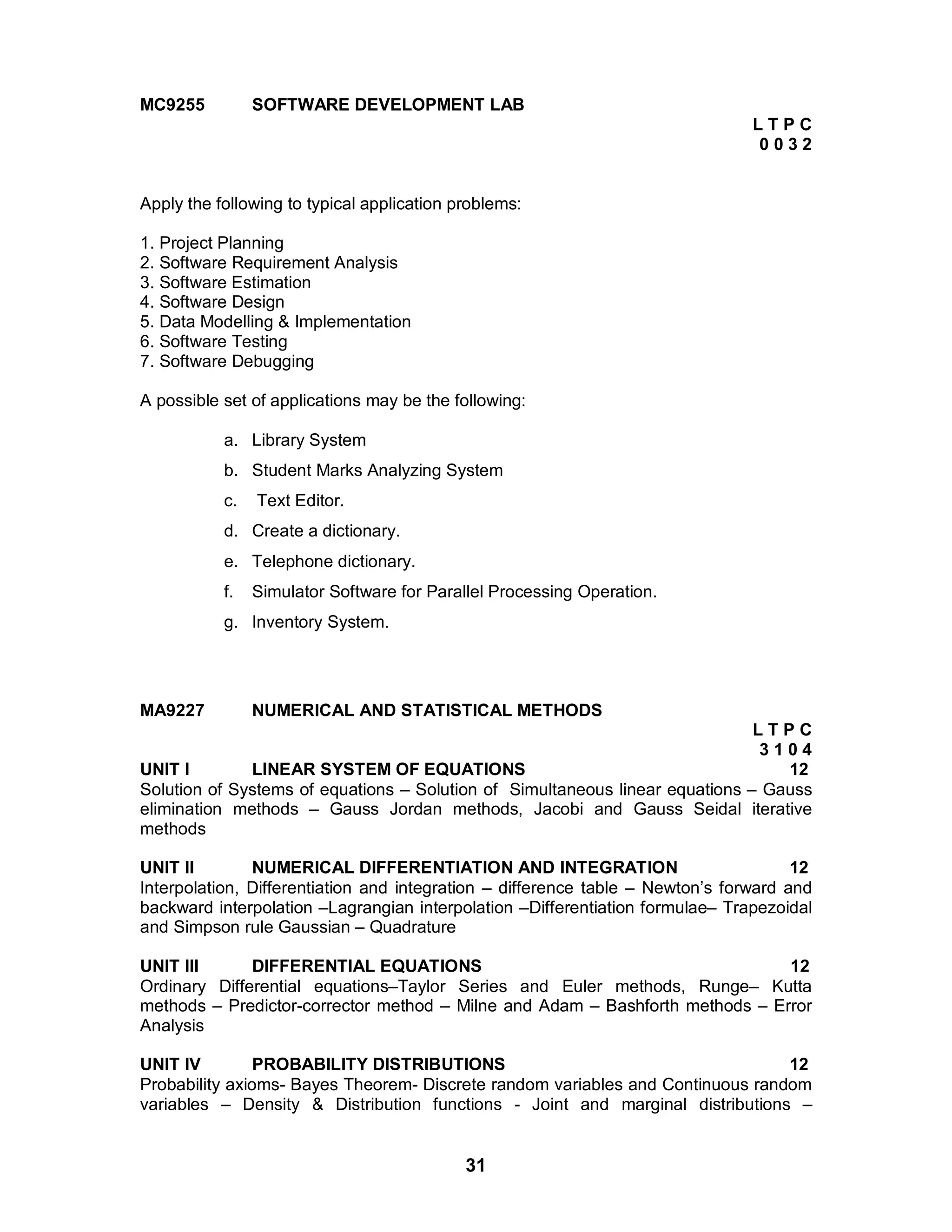 31
MC9255 SOFTWARE DEVELOPMENT LAB
L T P C
0 0 3 2
Apply the following to typical application problems:
1. Project Planning
2. Software Requirement Analysis
3. Software Estimation
4. Software Design
5. Data Modelling & Implementation
6. Software Testing
7. Software Debugging
A possible set of applications may be the following:
a. Library System
b. Student Marks Analyzing System
c. Text Editor.
d. Create a dictionary.
e. Telephone dictionary.
f. Simulator Software for Parallel Processing Operation.
g. Inventory System.
MA9227 NUMERICAL AND STATISTICAL METHODS
L T P C
3 1 0 4
UNIT I LINEAR SYSTEM OF EQUATIONS 12
Solution of Systems of equations – Solution of Simultaneous linear equations – Gauss
elimination methods – Gauss Jordan methods, Jacobi and Gauss Seidal iterative
methods
UNIT II NUMERICAL DIFFERENTIATION AND INTEGRATION 12
Interpolation, Differentiation and integration – difference table – Newton’s forward and
backward interpolation –Lagrangian interpolation –Differentiation formulae– Trapezoidal
and Simpson rule Gaussian – Quadrature
UNIT III DIFFERENTIAL EQUATIONS 12
Ordinary Differential equations–Taylor Series and Euler methods, Runge– Kutta
methods – Predictor-corrector method – Milne and Adam – Bashforth methods – Error
Analysis
UNIT IV PROBABILITY DISTRIBUTIONS 12
Probability axioms- Bayes Theorem- Discrete random variables and Continuous random
variables – Density & Distribution functions - Joint and marginal distributions –
 