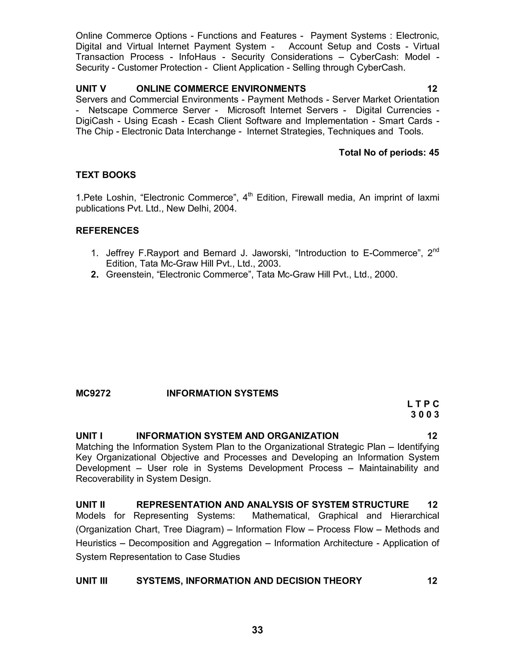 33
Online Commerce Options - Functions and Features - Payment Systems : Electronic,
Digital and Virtual Internet Payment System - Account Setup and Costs - Virtual
Transaction Process - InfoHaus - Security Considerations – CyberCash: Model -
Security - Customer Protection - Client Application - Selling through CyberCash.
UNIT V ONLINE COMMERCE ENVIRONMENTS 12
Servers and Commercial Environments - Payment Methods - Server Market Orientation
- Netscape Commerce Server - Microsoft Internet Servers - Digital Currencies -
DigiCash - Using Ecash - Ecash Client Software and Implementation - Smart Cards -
The Chip - Electronic Data Interchange - Internet Strategies, Techniques and Tools.
Total No of periods: 45
TEXT BOOKS
1.Pete Loshin, “Electronic Commerce”, 4th
Edition, Firewall media, An imprint of laxmi
publications Pvt. Ltd., New Delhi, 2004.
REFERENCES
1. Jeffrey F.Rayport and Bernard J. Jaworski, “Introduction to E-Commerce”, 2nd
Edition, Tata Mc-Graw Hill Pvt., Ltd., 2003.
2. Greenstein, “Electronic Commerce”, Tata Mc-Graw Hill Pvt., Ltd., 2000.
MC9272 INFORMATION SYSTEMS
L T P C
3 0 0 3
UNIT I INFORMATION SYSTEM AND ORGANIZATION 12
Matching the Information System Plan to the Organizational Strategic Plan – Identifying
Key Organizational Objective and Processes and Developing an Information System
Development – User role in Systems Development Process – Maintainability and
Recoverability in System Design.
UNIT II REPRESENTATION AND ANALYSIS OF SYSTEM STRUCTURE 12
Models for Representing Systems: Mathematical, Graphical and Hierarchical
(Organization Chart, Tree Diagram) – Information Flow – Process Flow – Methods and
Heuristics – Decomposition and Aggregation – Information Architecture - Application of
System Representation to Case Studies
UNIT III SYSTEMS, INFORMATION AND DECISION THEORY 12
 