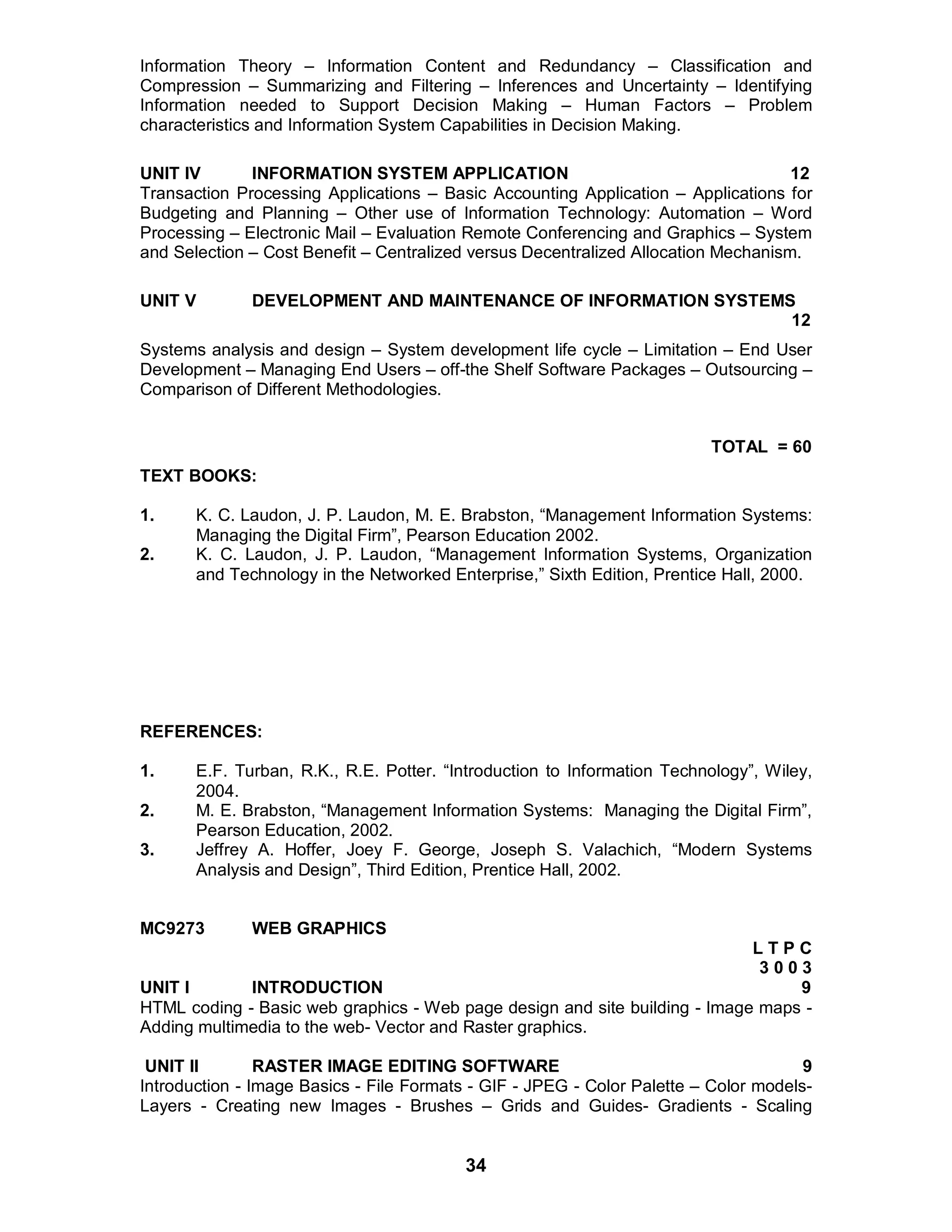 34
Information Theory – Information Content and Redundancy – Classification and
Compression – Summarizing and Filtering – Inferences and Uncertainty – Identifying
Information needed to Support Decision Making – Human Factors – Problem
characteristics and Information System Capabilities in Decision Making.
UNIT IV INFORMATION SYSTEM APPLICATION 12
Transaction Processing Applications – Basic Accounting Application – Applications for
Budgeting and Planning – Other use of Information Technology: Automation – Word
Processing – Electronic Mail – Evaluation Remote Conferencing and Graphics – System
and Selection – Cost Benefit – Centralized versus Decentralized Allocation Mechanism.
UNIT V DEVELOPMENT AND MAINTENANCE OF INFORMATION SYSTEMS
12
Systems analysis and design – System development life cycle – Limitation – End User
Development – Managing End Users – off-the Shelf Software Packages – Outsourcing –
Comparison of Different Methodologies.
TOTAL = 60
TEXT BOOKS:
1. K. C. Laudon, J. P. Laudon, M. E. Brabston, “Management Information Systems:
Managing the Digital Firm”, Pearson Education 2002.
2. K. C. Laudon, J. P. Laudon, “Management Information Systems, Organization
and Technology in the Networked Enterprise,” Sixth Edition, Prentice Hall, 2000.
REFERENCES:
1. E.F. Turban, R.K., R.E. Potter. “Introduction to Information Technology”, Wiley,
2004.
2. M. E. Brabston, “Management Information Systems: Managing the Digital Firm”,
Pearson Education, 2002.
3. Jeffrey A. Hoffer, Joey F. George, Joseph S. Valachich, “Modern Systems
Analysis and Design”, Third Edition, Prentice Hall, 2002.
MC9273 WEB GRAPHICS
L T P C
3 0 0 3
UNIT I INTRODUCTION 9
HTML coding - Basic web graphics - Web page design and site building - Image maps -
Adding multimedia to the web- Vector and Raster graphics.
UNIT II RASTER IMAGE EDITING SOFTWARE 9
Introduction - Image Basics - File Formats - GIF - JPEG - Color Palette – Color models-
Layers - Creating new Images - Brushes – Grids and Guides- Gradients - Scaling
 