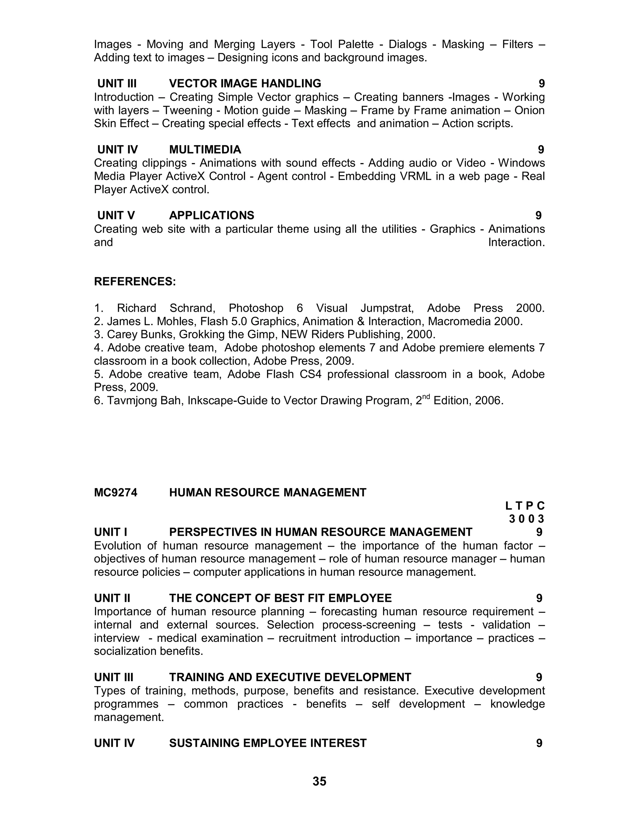 35
Images - Moving and Merging Layers - Tool Palette - Dialogs - Masking – Filters –
Adding text to images – Designing icons and background images.
UNIT III VECTOR IMAGE HANDLING 9
Introduction – Creating Simple Vector graphics – Creating banners -Images - Working
with layers – Tweening - Motion guide – Masking – Frame by Frame animation – Onion
Skin Effect – Creating special effects - Text effects and animation – Action scripts.
UNIT IV MULTIMEDIA 9
Creating clippings - Animations with sound effects - Adding audio or Video - Windows
Media Player ActiveX Control - Agent control - Embedding VRML in a web page - Real
Player ActiveX control.
UNIT V APPLICATIONS 9
Creating web site with a particular theme using all the utilities - Graphics - Animations
and Interaction.
REFERENCES:
1. Richard Schrand, Photoshop 6 Visual Jumpstrat, Adobe Press 2000.
2. James L. Mohles, Flash 5.0 Graphics, Animation & Interaction, Macromedia 2000.
3. Carey Bunks, Grokking the Gimp, NEW Riders Publishing, 2000.
4. Adobe creative team, Adobe photoshop elements 7 and Adobe premiere elements 7
classroom in a book collection, Adobe Press, 2009.
5. Adobe creative team, Adobe Flash CS4 professional classroom in a book, Adobe
Press, 2009.
6. Tavmjong Bah, Inkscape-Guide to Vector Drawing Program, 2nd
Edition, 2006.
MC9274 HUMAN RESOURCE MANAGEMENT
L T P C
3 0 0 3
UNIT I PERSPECTIVES IN HUMAN RESOURCE MANAGEMENT 9
Evolution of human resource management – the importance of the human factor –
objectives of human resource management – role of human resource manager – human
resource policies – computer applications in human resource management.
UNIT II THE CONCEPT OF BEST FIT EMPLOYEE 9
Importance of human resource planning – forecasting human resource requirement –
internal and external sources. Selection process-screening – tests - validation –
interview - medical examination – recruitment introduction – importance – practices –
socialization benefits.
UNIT III TRAINING AND EXECUTIVE DEVELOPMENT 9
Types of training, methods, purpose, benefits and resistance. Executive development
programmes – common practices - benefits – self development – knowledge
management.
UNIT IV SUSTAINING EMPLOYEE INTEREST 9
 
