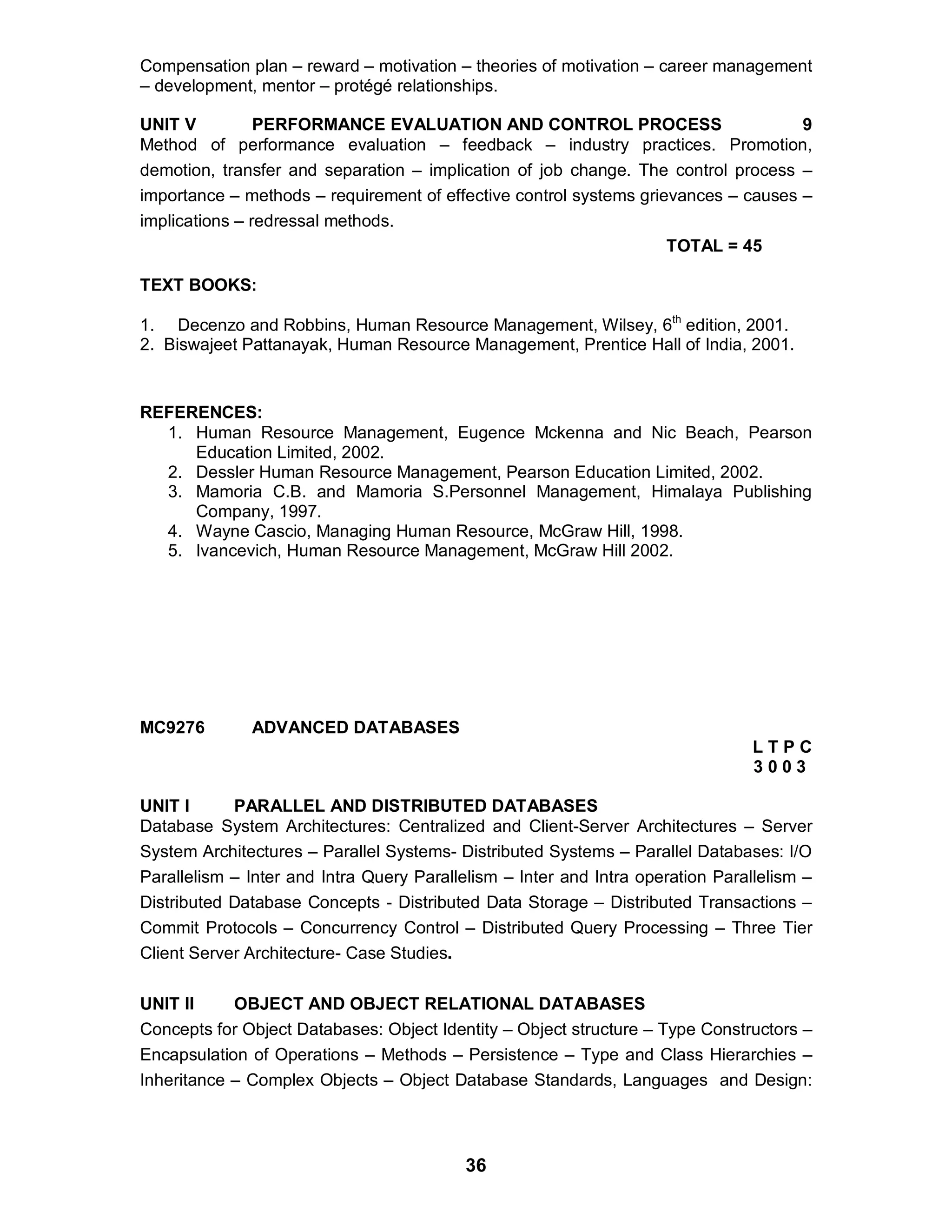 36
Compensation plan – reward – motivation – theories of motivation – career management
– development, mentor – protégé relationships.
UNIT V PERFORMANCE EVALUATION AND CONTROL PROCESS 9
Method of performance evaluation – feedback – industry practices. Promotion,
demotion, transfer and separation – implication of job change. The control process –
importance – methods – requirement of effective control systems grievances – causes –
implications – redressal methods.
TOTAL = 45
TEXT BOOKS:
1. Decenzo and Robbins, Human Resource Management, Wilsey, 6th
edition, 2001.
2. Biswajeet Pattanayak, Human Resource Management, Prentice Hall of India, 2001.
REFERENCES:
1. Human Resource Management, Eugence Mckenna and Nic Beach, Pearson
Education Limited, 2002.
2. Dessler Human Resource Management, Pearson Education Limited, 2002.
3. Mamoria C.B. and Mamoria S.Personnel Management, Himalaya Publishing
Company, 1997.
4. Wayne Cascio, Managing Human Resource, McGraw Hill, 1998.
5. Ivancevich, Human Resource Management, McGraw Hill 2002.
MC9276 ADVANCED DATABASES
L T P C
3 0 0 3
UNIT I PARALLEL AND DISTRIBUTED DATABASES
Database System Architectures: Centralized and Client-Server Architectures – Server
System Architectures – Parallel Systems- Distributed Systems – Parallel Databases: I/O
Parallelism – Inter and Intra Query Parallelism – Inter and Intra operation Parallelism –
Distributed Database Concepts - Distributed Data Storage – Distributed Transactions –
Commit Protocols – Concurrency Control – Distributed Query Processing – Three Tier
Client Server Architecture- Case Studies.
UNIT II OBJECT AND OBJECT RELATIONAL DATABASES
Concepts for Object Databases: Object Identity – Object structure – Type Constructors –
Encapsulation of Operations – Methods – Persistence – Type and Class Hierarchies –
Inheritance – Complex Objects – Object Database Standards, Languages and Design:
 