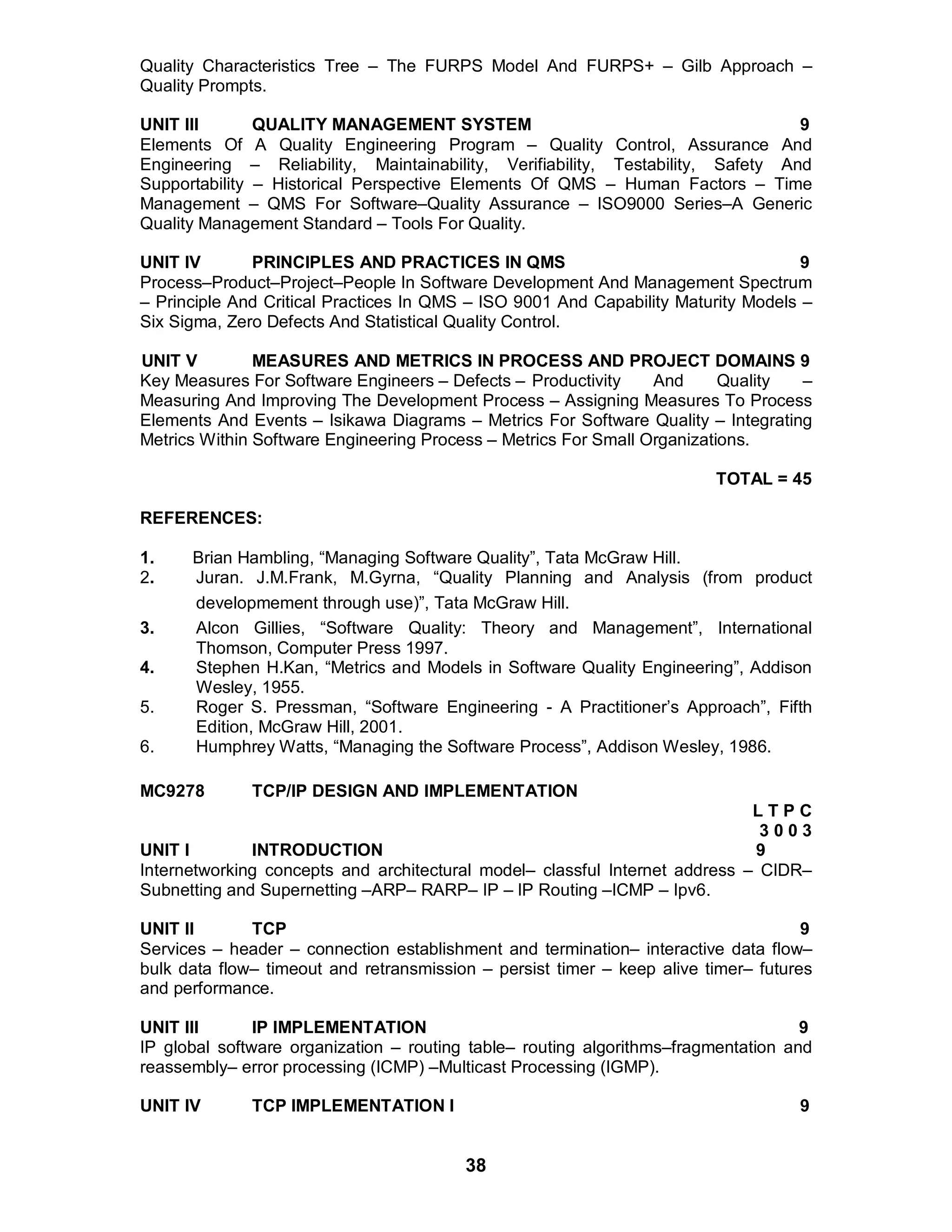 38
Quality Characteristics Tree – The FURPS Model And FURPS+ – Gilb Approach –
Quality Prompts.
UNIT III QUALITY MANAGEMENT SYSTEM 9
Elements Of A Quality Engineering Program – Quality Control, Assurance And
Engineering – Reliability, Maintainability, Verifiability, Testability, Safety And
Supportability – Historical Perspective Elements Of QMS – Human Factors – Time
Management – QMS For Software–Quality Assurance – ISO9000 Series–A Generic
Quality Management Standard – Tools For Quality.
UNIT IV PRINCIPLES AND PRACTICES IN QMS 9
Process–Product–Project–People In Software Development And Management Spectrum
– Principle And Critical Practices In QMS – ISO 9001 And Capability Maturity Models –
Six Sigma, Zero Defects And Statistical Quality Control.
UNIT V MEASURES AND METRICS IN PROCESS AND PROJECT DOMAINS 9
Key Measures For Software Engineers – Defects – Productivity And Quality –
Measuring And Improving The Development Process – Assigning Measures To Process
Elements And Events – Isikawa Diagrams – Metrics For Software Quality – Integrating
Metrics Within Software Engineering Process – Metrics For Small Organizations.
TOTAL = 45
REFERENCES:
1. Brian Hambling, “Managing Software Quality”, Tata McGraw Hill.
2. Juran. J.M.Frank, M.Gyrna, “Quality Planning and Analysis (from product
developmement through use)”, Tata McGraw Hill.
3. Alcon Gillies, “Software Quality: Theory and Management”, International
Thomson, Computer Press 1997.
4. Stephen H.Kan, “Metrics and Models in Software Quality Engineering”, Addison
Wesley, 1955.
5. Roger S. Pressman, “Software Engineering - A Practitioner’s Approach”, Fifth
Edition, McGraw Hill, 2001.
6. Humphrey Watts, “Managing the Software Process”, Addison Wesley, 1986.
MC9278 TCP/IP DESIGN AND IMPLEMENTATION
L T P C
3 0 0 3
UNIT I INTRODUCTION 9
Internetworking concepts and architectural model– classful Internet address – CIDR–
Subnetting and Supernetting –ARP– RARP– IP – IP Routing –ICMP – Ipv6.
UNIT II TCP 9
Services – header – connection establishment and termination– interactive data flow–
bulk data flow– timeout and retransmission – persist timer – keep alive timer– futures
and performance.
UNIT III IP IMPLEMENTATION 9
IP global software organization – routing table– routing algorithms–fragmentation and
reassembly– error processing (ICMP) –Multicast Processing (IGMP).
UNIT IV TCP IMPLEMENTATION I 9
 