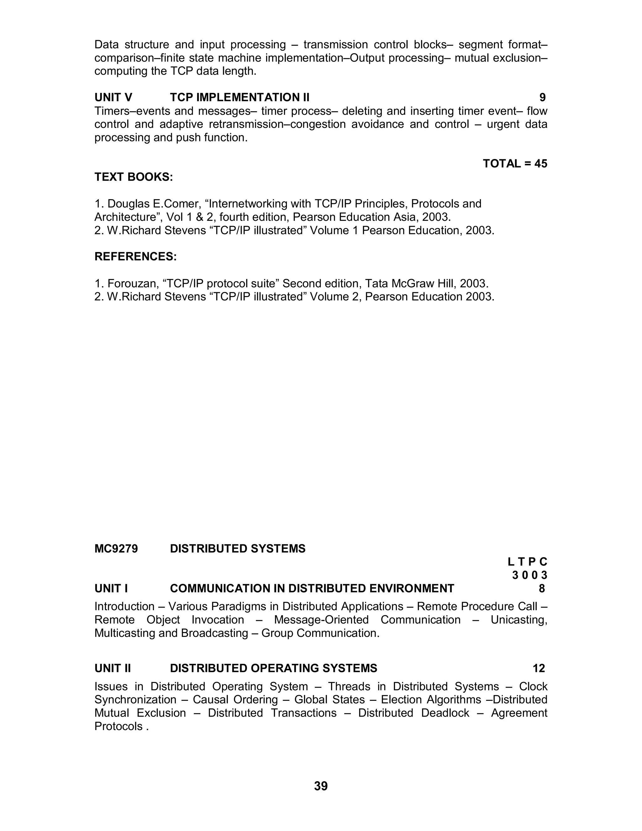 39
Data structure and input processing – transmission control blocks– segment format–
comparison–finite state machine implementation–Output processing– mutual exclusion–
computing the TCP data length.
UNIT V TCP IMPLEMENTATION II 9
Timers–events and messages– timer process– deleting and inserting timer event– flow
control and adaptive retransmission–congestion avoidance and control – urgent data
processing and push function.
TOTAL = 45
TEXT BOOKS:
1. Douglas E.Comer, “Internetworking with TCP/IP Principles, Protocols and
Architecture”, Vol 1 & 2, fourth edition, Pearson Education Asia, 2003.
2. W.Richard Stevens “TCP/IP illustrated” Volume 1 Pearson Education, 2003.
REFERENCES:
1. Forouzan, “TCP/IP protocol suite” Second edition, Tata McGraw Hill, 2003.
2. W.Richard Stevens “TCP/IP illustrated” Volume 2, Pearson Education 2003.
MC9279 DISTRIBUTED SYSTEMS
L T P C
3 0 0 3
UNIT I COMMUNICATION IN DISTRIBUTED ENVIRONMENT 8
Introduction – Various Paradigms in Distributed Applications – Remote Procedure Call –
Remote Object Invocation – Message-Oriented Communication – Unicasting,
Multicasting and Broadcasting – Group Communication.
UNIT II DISTRIBUTED OPERATING SYSTEMS 12
Issues in Distributed Operating System – Threads in Distributed Systems – Clock
Synchronization – Causal Ordering – Global States – Election Algorithms –Distributed
Mutual Exclusion – Distributed Transactions – Distributed Deadlock – Agreement
Protocols .
 