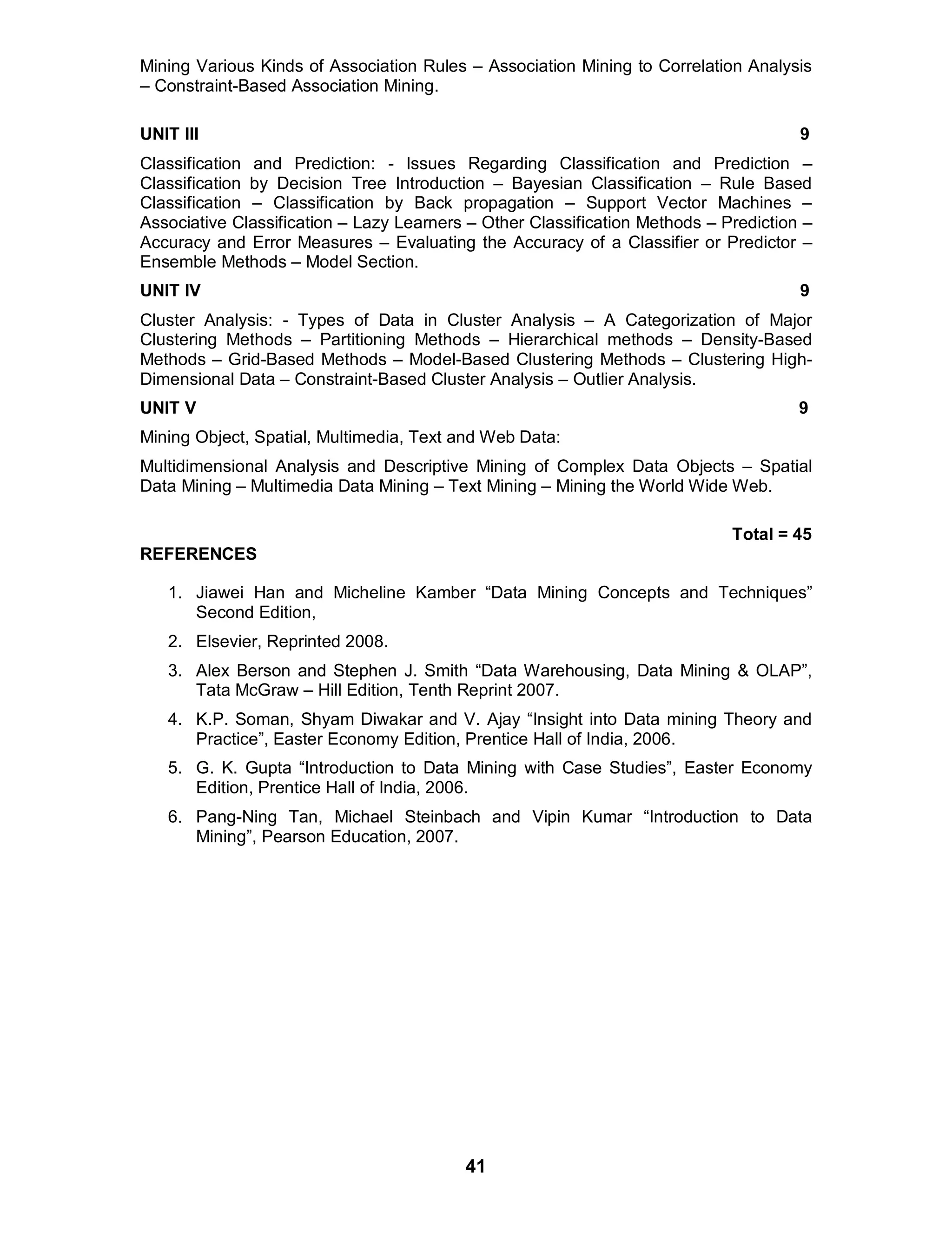 41
Mining Various Kinds of Association Rules – Association Mining to Correlation Analysis
– Constraint-Based Association Mining.
UNIT III 9
Classification and Prediction: - Issues Regarding Classification and Prediction –
Classification by Decision Tree Introduction – Bayesian Classification – Rule Based
Classification – Classification by Back propagation – Support Vector Machines –
Associative Classification – Lazy Learners – Other Classification Methods – Prediction –
Accuracy and Error Measures – Evaluating the Accuracy of a Classifier or Predictor –
Ensemble Methods – Model Section.
UNIT IV 9
Cluster Analysis: - Types of Data in Cluster Analysis – A Categorization of Major
Clustering Methods – Partitioning Methods – Hierarchical methods – Density-Based
Methods – Grid-Based Methods – Model-Based Clustering Methods – Clustering High-
Dimensional Data – Constraint-Based Cluster Analysis – Outlier Analysis.
UNIT V 9
Mining Object, Spatial, Multimedia, Text and Web Data:
Multidimensional Analysis and Descriptive Mining of Complex Data Objects – Spatial
Data Mining – Multimedia Data Mining – Text Mining – Mining the World Wide Web.
Total = 45
REFERENCES
1. Jiawei Han and Micheline Kamber “Data Mining Concepts and Techniques”
Second Edition,
2. Elsevier, Reprinted 2008.
3. Alex Berson and Stephen J. Smith “Data Warehousing, Data Mining & OLAP”,
Tata McGraw – Hill Edition, Tenth Reprint 2007.
4. K.P. Soman, Shyam Diwakar and V. Ajay “Insight into Data mining Theory and
Practice”, Easter Economy Edition, Prentice Hall of India, 2006.
5. G. K. Gupta “Introduction to Data Mining with Case Studies”, Easter Economy
Edition, Prentice Hall of India, 2006.
6. Pang-Ning Tan, Michael Steinbach and Vipin Kumar “Introduction to Data
Mining”, Pearson Education, 2007.
 