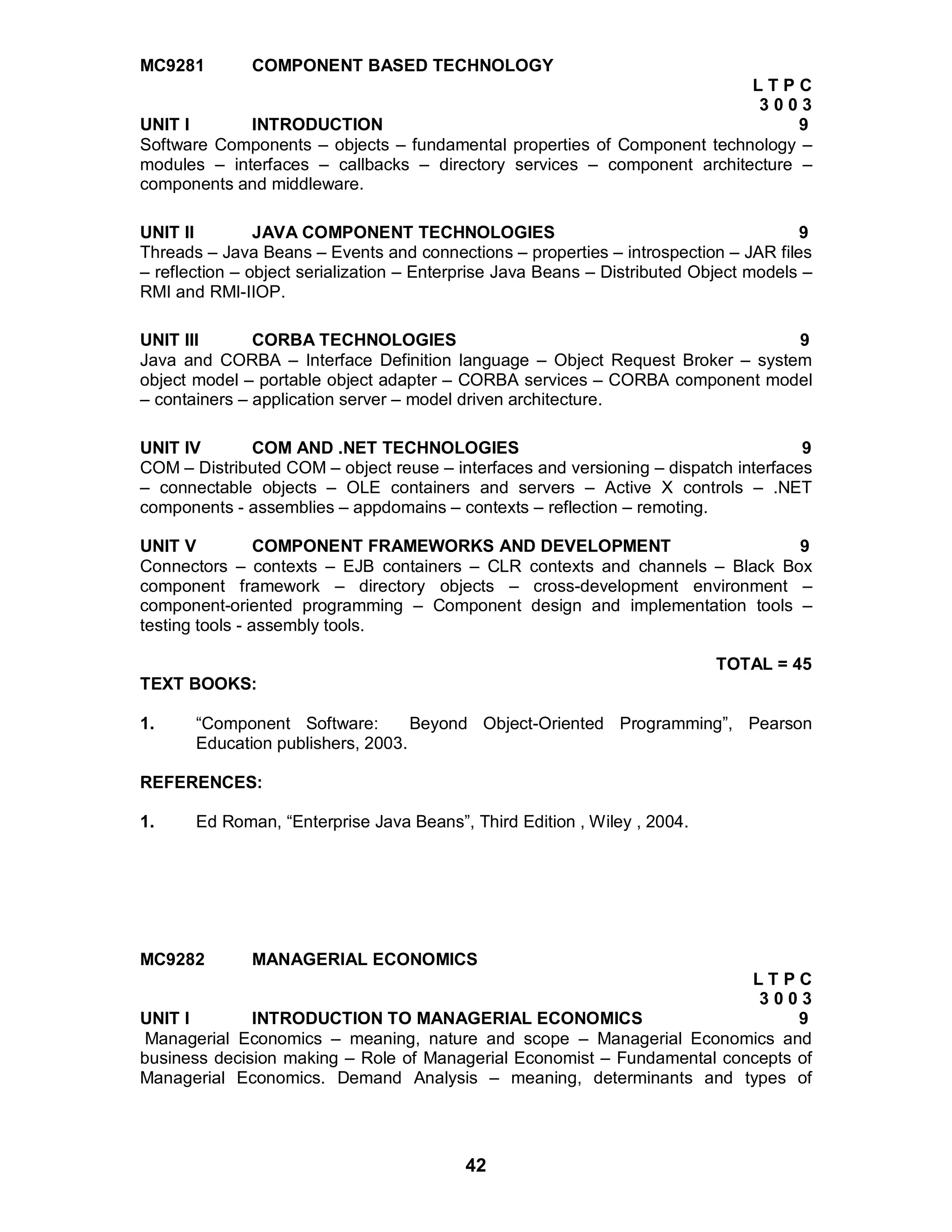 42
MC9281 COMPONENT BASED TECHNOLOGY
L T P C
3 0 0 3
UNIT I INTRODUCTION 9
Software Components – objects – fundamental properties of Component technology –
modules – interfaces – callbacks – directory services – component architecture –
components and middleware.
UNIT II JAVA COMPONENT TECHNOLOGIES 9
Threads – Java Beans – Events and connections – properties – introspection – JAR files
– reflection – object serialization – Enterprise Java Beans – Distributed Object models –
RMI and RMI-IIOP.
UNIT III CORBA TECHNOLOGIES 9
Java and CORBA – Interface Definition language – Object Request Broker – system
object model – portable object adapter – CORBA services – CORBA component model
– containers – application server – model driven architecture.
UNIT IV COM AND .NET TECHNOLOGIES 9
COM – Distributed COM – object reuse – interfaces and versioning – dispatch interfaces
– connectable objects – OLE containers and servers – Active X controls – .NET
components - assemblies – appdomains – contexts – reflection – remoting.
UNIT V COMPONENT FRAMEWORKS AND DEVELOPMENT 9
Connectors – contexts – EJB containers – CLR contexts and channels – Black Box
component framework – directory objects – cross-development environment –
component-oriented programming – Component design and implementation tools –
testing tools - assembly tools.
TOTAL = 45
TEXT BOOKS:
1. “Component Software: Beyond Object-Oriented Programming”, Pearson
Education publishers, 2003.
REFERENCES:
1. Ed Roman, “Enterprise Java Beans”, Third Edition , Wiley , 2004.
MC9282 MANAGERIAL ECONOMICS
L T P C
3 0 0 3
UNIT I INTRODUCTION TO MANAGERIAL ECONOMICS 9
Managerial Economics – meaning, nature and scope – Managerial Economics and
business decision making – Role of Managerial Economist – Fundamental concepts of
Managerial Economics. Demand Analysis – meaning, determinants and types of
 