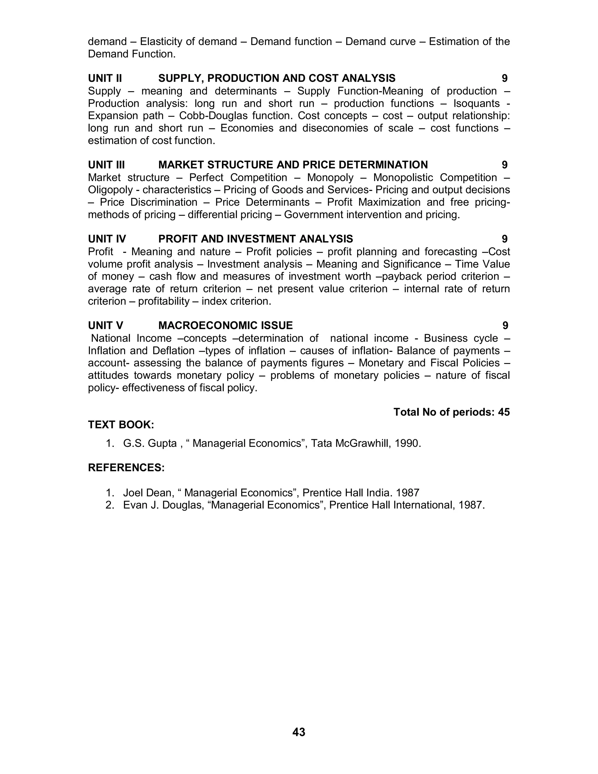 43
demand – Elasticity of demand – Demand function – Demand curve – Estimation of the
Demand Function.
UNIT II SUPPLY, PRODUCTION AND COST ANALYSIS 9
Supply – meaning and determinants – Supply Function-Meaning of production –
Production analysis: long run and short run – production functions – Isoquants -
Expansion path – Cobb-Douglas function. Cost concepts – cost – output relationship:
long run and short run – Economies and diseconomies of scale – cost functions –
estimation of cost function.
UNIT III MARKET STRUCTURE AND PRICE DETERMINATION 9
Market structure – Perfect Competition – Monopoly – Monopolistic Competition –
Oligopoly - characteristics – Pricing of Goods and Services- Pricing and output decisions
– Price Discrimination – Price Determinants – Profit Maximization and free pricing-
methods of pricing – differential pricing – Government intervention and pricing.
UNIT IV PROFIT AND INVESTMENT ANALYSIS 9
Profit - Meaning and nature – Profit policies – profit planning and forecasting –Cost
volume profit analysis – Investment analysis – Meaning and Significance – Time Value
of money – cash flow and measures of investment worth –payback period criterion –
average rate of return criterion – net present value criterion – internal rate of return
criterion – profitability – index criterion.
UNIT V MACROECONOMIC ISSUE 9
National Income –concepts –determination of national income - Business cycle –
Inflation and Deflation –types of inflation – causes of inflation- Balance of payments –
account- assessing the balance of payments figures – Monetary and Fiscal Policies –
attitudes towards monetary policy – problems of monetary policies – nature of fiscal
policy- effectiveness of fiscal policy.
Total No of periods: 45
TEXT BOOK:
1. G.S. Gupta , “ Managerial Economics”, Tata McGrawhill, 1990.
REFERENCES:
1. Joel Dean, “ Managerial Economics”, Prentice Hall India. 1987
2. Evan J. Douglas, “Managerial Economics”, Prentice Hall International, 1987.
 