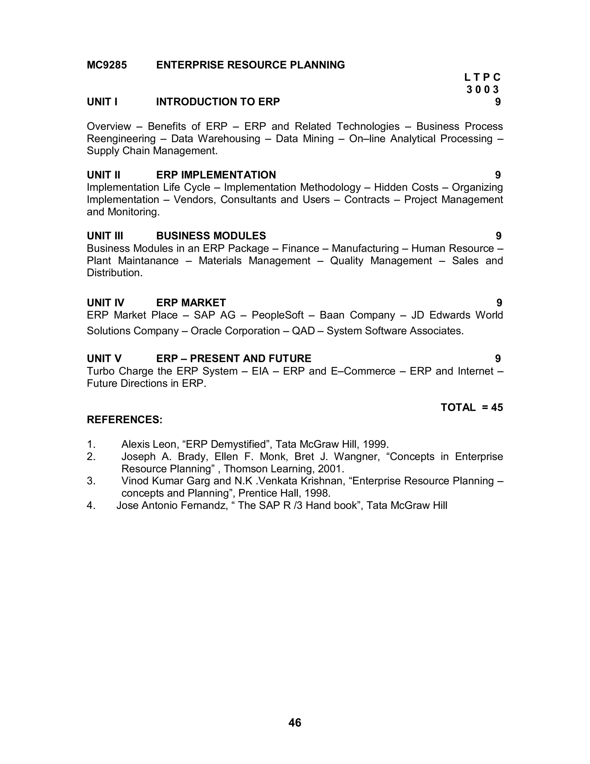 46
MC9285 ENTERPRISE RESOURCE PLANNING
L T P C
3 0 0 3
UNIT I INTRODUCTION TO ERP 9
Overview – Benefits of ERP – ERP and Related Technologies – Business Process
Reengineering – Data Warehousing – Data Mining – On–line Analytical Processing –
Supply Chain Management.
UNIT II ERP IMPLEMENTATION 9
Implementation Life Cycle – Implementation Methodology – Hidden Costs – Organizing
Implementation – Vendors, Consultants and Users – Contracts – Project Management
and Monitoring.
UNIT III BUSINESS MODULES 9
Business Modules in an ERP Package – Finance – Manufacturing – Human Resource –
Plant Maintanance – Materials Management – Quality Management – Sales and
Distribution.
UNIT IV ERP MARKET 9
ERP Market Place – SAP AG – PeopleSoft – Baan Company – JD Edwards World
Solutions Company – Oracle Corporation – QAD – System Software Associates.
UNIT V ERP – PRESENT AND FUTURE 9
Turbo Charge the ERP System – EIA – ERP and E–Commerce – ERP and Internet –
Future Directions in ERP.
TOTAL = 45
REFERENCES:
1. Alexis Leon, “ERP Demystified”, Tata McGraw Hill, 1999.
2. Joseph A. Brady, Ellen F. Monk, Bret J. Wangner, “Concepts in Enterprise
Resource Planning” , Thomson Learning, 2001.
3. Vinod Kumar Garg and N.K .Venkata Krishnan, “Enterprise Resource Planning –
concepts and Planning”, Prentice Hall, 1998.
4. Jose Antonio Fernandz, “ The SAP R /3 Hand book”, Tata McGraw Hill
 