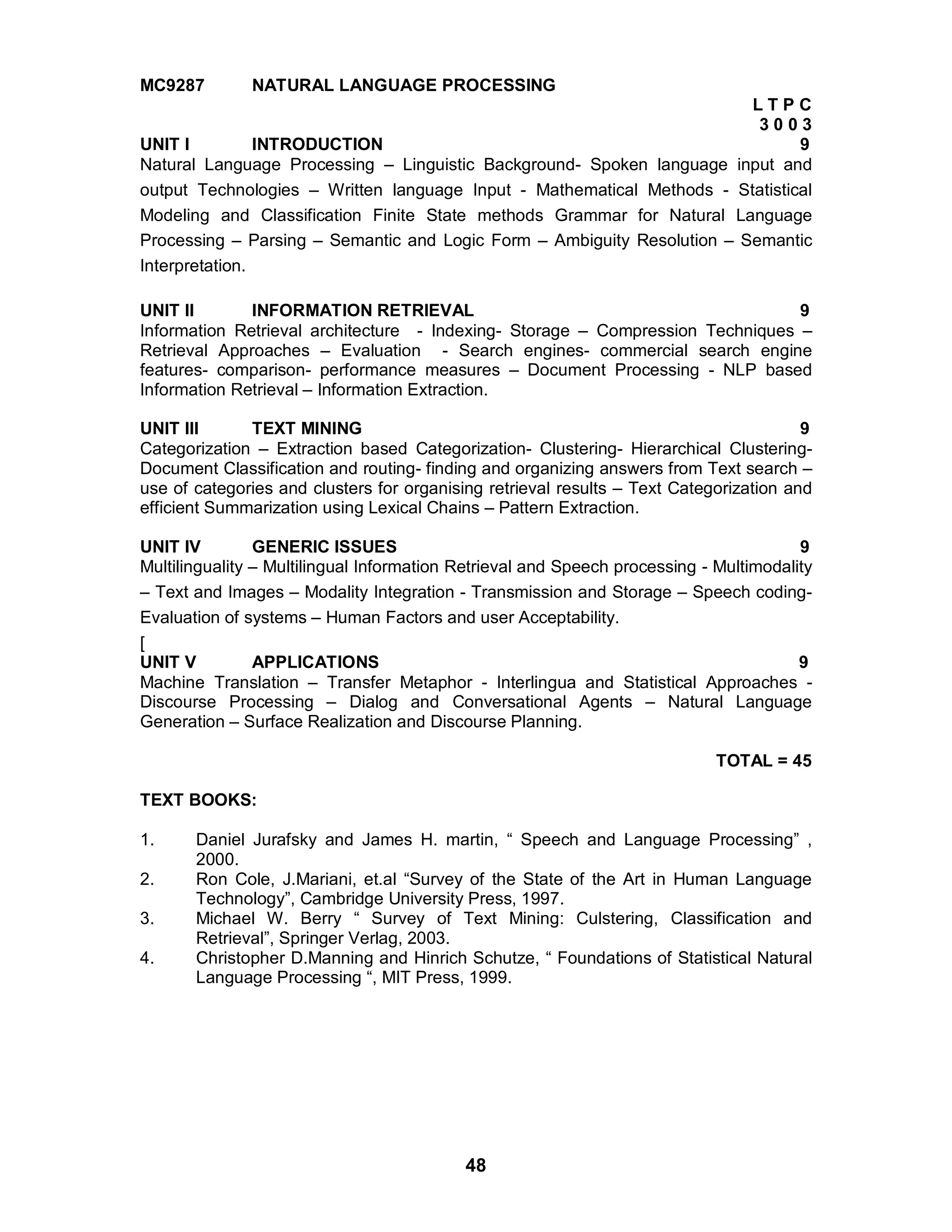 48
MC9287 NATURAL LANGUAGE PROCESSING
L T P C
3 0 0 3
UNIT I INTRODUCTION 9
Natural Language Processing – Linguistic Background- Spoken language input and
output Technologies – Written language Input - Mathematical Methods - Statistical
Modeling and Classification Finite State methods Grammar for Natural Language
Processing – Parsing – Semantic and Logic Form – Ambiguity Resolution – Semantic
Interpretation.
UNIT II INFORMATION RETRIEVAL 9
Information Retrieval architecture - Indexing- Storage – Compression Techniques –
Retrieval Approaches – Evaluation - Search engines- commercial search engine
features- comparison- performance measures – Document Processing - NLP based
Information Retrieval – Information Extraction.
UNIT III TEXT MINING 9
Categorization – Extraction based Categorization- Clustering- Hierarchical Clustering-
Document Classification and routing- finding and organizing answers from Text search –
use of categories and clusters for organising retrieval results – Text Categorization and
efficient Summarization using Lexical Chains – Pattern Extraction.
UNIT IV GENERIC ISSUES 9
Multilinguality – Multilingual Information Retrieval and Speech processing - Multimodality
– Text and Images – Modality Integration - Transmission and Storage – Speech coding-
Evaluation of systems – Human Factors and user Acceptability.
[
UNIT V APPLICATIONS 9
Machine Translation – Transfer Metaphor - Interlingua and Statistical Approaches -
Discourse Processing – Dialog and Conversational Agents – Natural Language
Generation – Surface Realization and Discourse Planning.
TOTAL = 45
TEXT BOOKS:
1. Daniel Jurafsky and James H. martin, “ Speech and Language Processing” ,
2000.
2. Ron Cole, J.Mariani, et.al “Survey of the State of the Art in Human Language
Technology”, Cambridge University Press, 1997.
3. Michael W. Berry “ Survey of Text Mining: Culstering, Classification and
Retrieval”, Springer Verlag, 2003.
4. Christopher D.Manning and Hinrich Schutze, “ Foundations of Statistical Natural
Language Processing “, MIT Press, 1999.
 