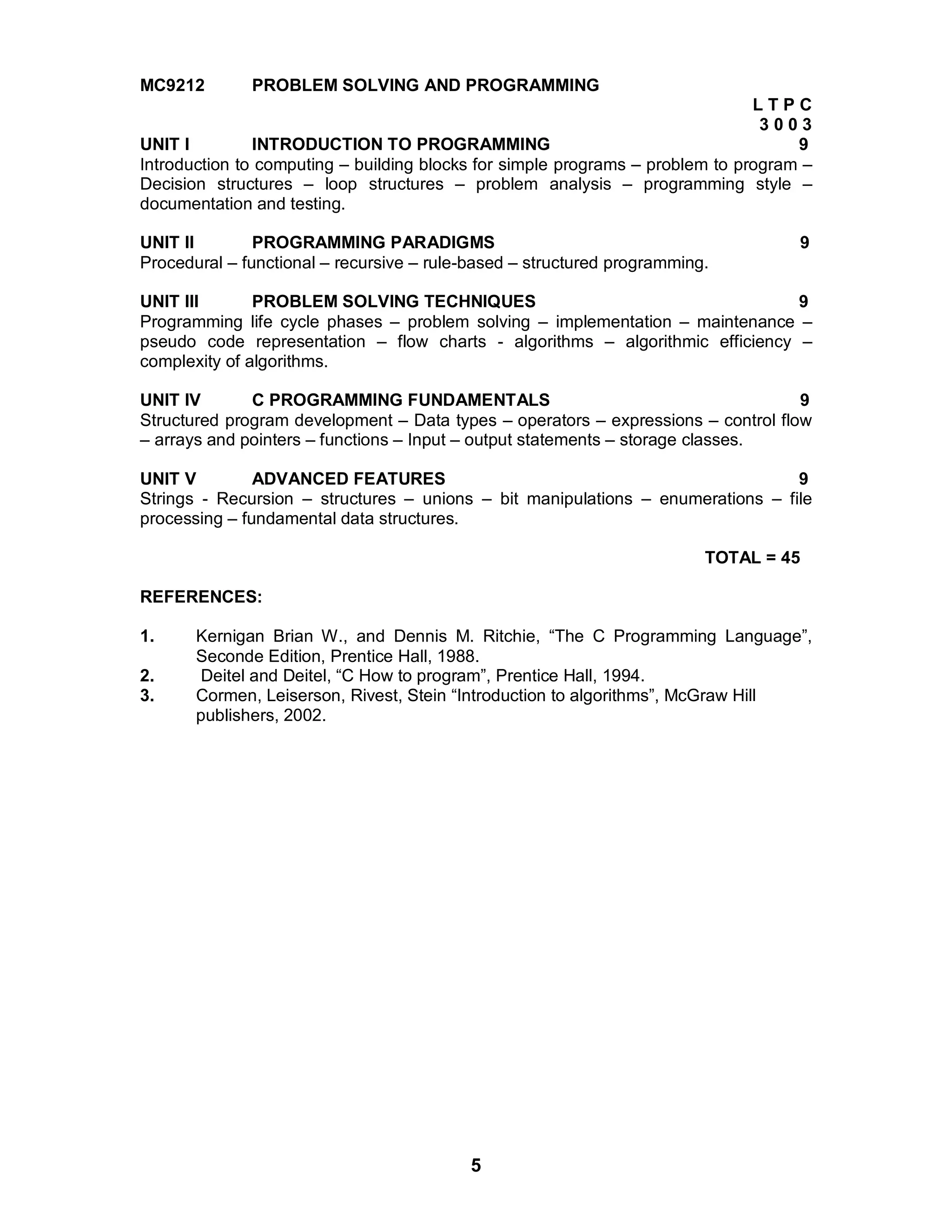 5
MC9212 PROBLEM SOLVING AND PROGRAMMING
L T P C
3 0 0 3
UNIT I INTRODUCTION TO PROGRAMMING 9
Introduction to computing – building blocks for simple programs – problem to program –
Decision structures – loop structures – problem analysis – programming style –
documentation and testing.
UNIT II PROGRAMMING PARADIGMS 9
Procedural – functional – recursive – rule-based – structured programming.
UNIT III PROBLEM SOLVING TECHNIQUES 9
Programming life cycle phases – problem solving – implementation – maintenance –
pseudo code representation – flow charts - algorithms – algorithmic efficiency –
complexity of algorithms.
UNIT IV C PROGRAMMING FUNDAMENTALS 9
Structured program development – Data types – operators – expressions – control flow
– arrays and pointers – functions – Input – output statements – storage classes.
UNIT V ADVANCED FEATURES 9
Strings - Recursion – structures – unions – bit manipulations – enumerations – file
processing – fundamental data structures.
TOTAL = 45
REFERENCES:
1. Kernigan Brian W., and Dennis M. Ritchie, “The C Programming Language”,
Seconde Edition, Prentice Hall, 1988.
2. Deitel and Deitel, “C How to program”, Prentice Hall, 1994.
3. Cormen, Leiserson, Rivest, Stein “Introduction to algorithms”, McGraw Hill
publishers, 2002.
 