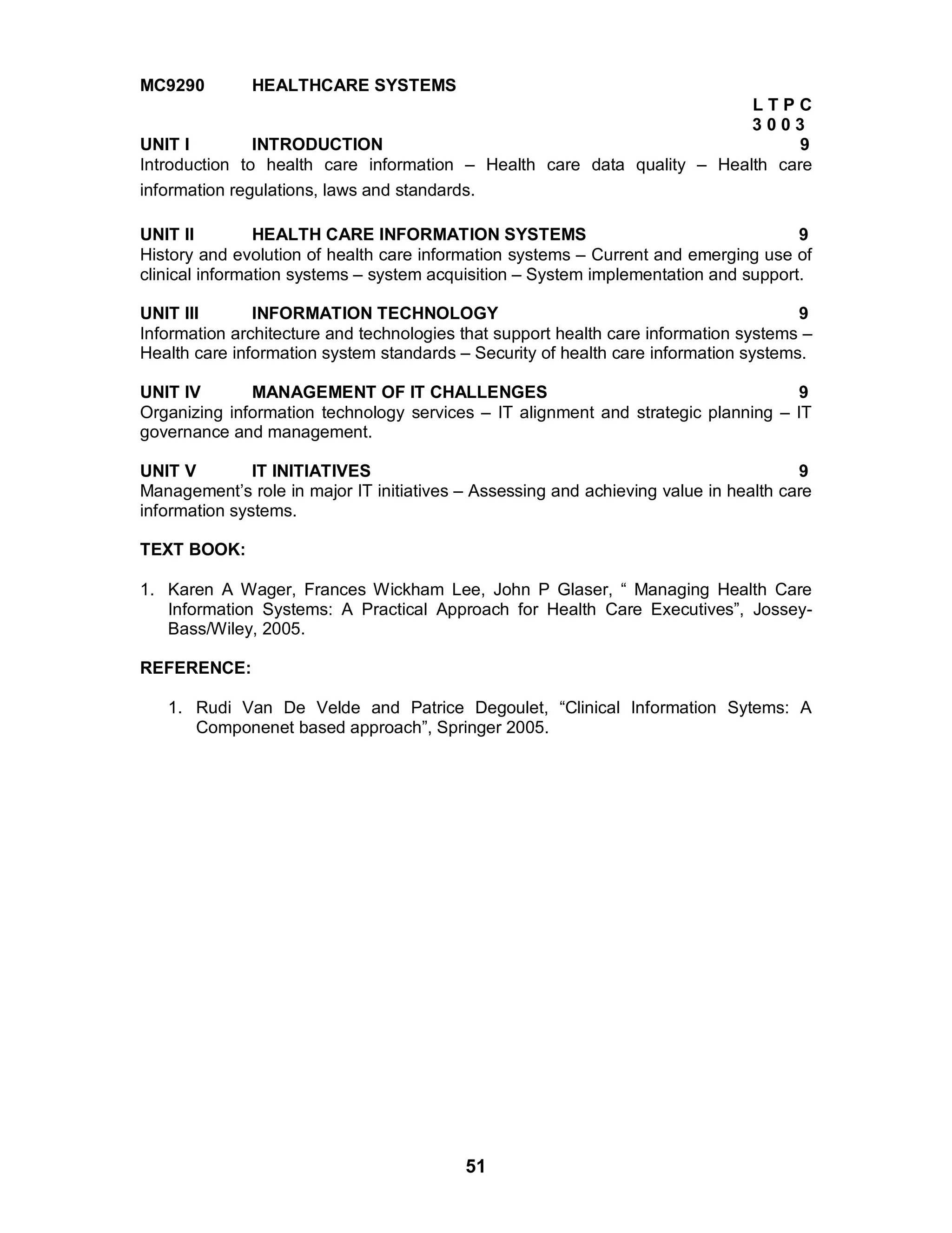51
MC9290 HEALTHCARE SYSTEMS
L T P C
3 0 0 3
UNIT I INTRODUCTION 9
Introduction to health care information – Health care data quality – Health care
information regulations, laws and standards.
UNIT II HEALTH CARE INFORMATION SYSTEMS 9
History and evolution of health care information systems – Current and emerging use of
clinical information systems – system acquisition – System implementation and support.
UNIT III INFORMATION TECHNOLOGY 9
Information architecture and technologies that support health care information systems –
Health care information system standards – Security of health care information systems.
UNIT IV MANAGEMENT OF IT CHALLENGES 9
Organizing information technology services – IT alignment and strategic planning – IT
governance and management.
UNIT V IT INITIATIVES 9
Management’s role in major IT initiatives – Assessing and achieving value in health care
information systems.
TEXT BOOK:
1. Karen A Wager, Frances Wickham Lee, John P Glaser, “ Managing Health Care
Information Systems: A Practical Approach for Health Care Executives”, Jossey-
Bass/Wiley, 2005.
REFERENCE:
1. Rudi Van De Velde and Patrice Degoulet, “Clinical Information Sytems: A
Componenet based approach”, Springer 2005.
 