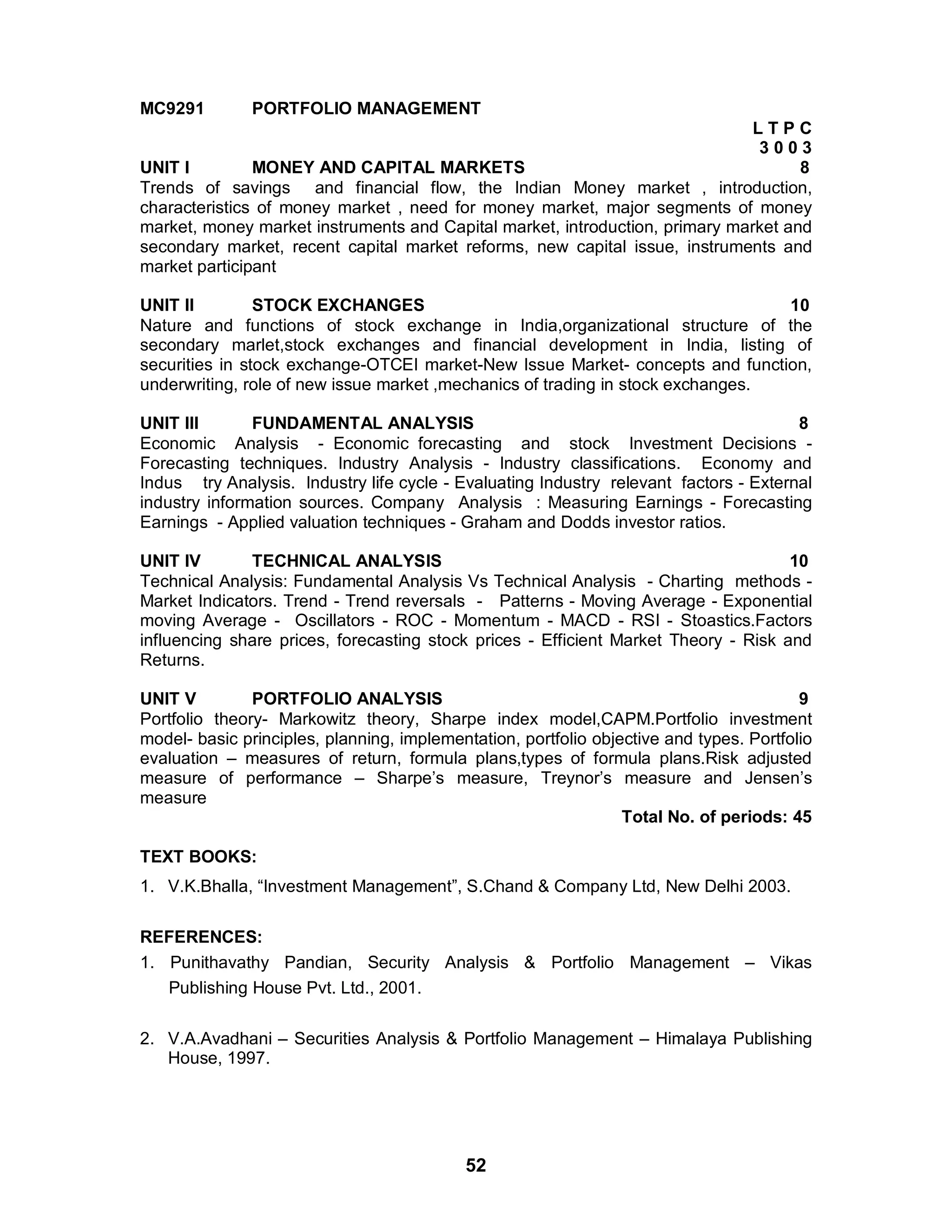 52
MC9291 PORTFOLIO MANAGEMENT
L T P C
3 0 0 3
UNIT I MONEY AND CAPITAL MARKETS 8
Trends of savings and financial flow, the Indian Money market , introduction,
characteristics of money market , need for money market, major segments of money
market, money market instruments and Capital market, introduction, primary market and
secondary market, recent capital market reforms, new capital issue, instruments and
market participant
UNIT II STOCK EXCHANGES 10
Nature and functions of stock exchange in India,organizational structure of the
secondary marlet,stock exchanges and financial development in India, listing of
securities in stock exchange-OTCEI market-New Issue Market- concepts and function,
underwriting, role of new issue market ,mechanics of trading in stock exchanges.
UNIT III FUNDAMENTAL ANALYSIS 8
Economic Analysis - Economic forecasting and stock Investment Decisions -
Forecasting techniques. Industry Analysis - Industry classifications. Economy and
Indus try Analysis. Industry life cycle - Evaluating Industry relevant factors - External
industry information sources. Company Analysis : Measuring Earnings - Forecasting
Earnings - Applied valuation techniques - Graham and Dodds investor ratios.
UNIT IV TECHNICAL ANALYSIS 10
Technical Analysis: Fundamental Analysis Vs Technical Analysis - Charting methods -
Market Indicators. Trend - Trend reversals - Patterns - Moving Average - Exponential
moving Average - Oscillators - ROC - Momentum - MACD - RSI - Stoastics.Factors
influencing share prices, forecasting stock prices - Efficient Market Theory - Risk and
Returns.
UNIT V PORTFOLIO ANALYSIS 9
Portfolio theory- Markowitz theory, Sharpe index model,CAPM.Portfolio investment
model- basic principles, planning, implementation, portfolio objective and types. Portfolio
evaluation – measures of return, formula plans,types of formula plans.Risk adjusted
measure of performance – Sharpe’s measure, Treynor’s measure and Jensen’s
measure
Total No. of periods: 45
TEXT BOOKS:
1. V.K.Bhalla, “Investment Management”, S.Chand & Company Ltd, New Delhi 2003.
REFERENCES:
1. Punithavathy Pandian, Security Analysis & Portfolio Management – Vikas
Publishing House Pvt. Ltd., 2001.
2. V.A.Avadhani – Securities Analysis & Portfolio Management – Himalaya Publishing
House, 1997.
 
