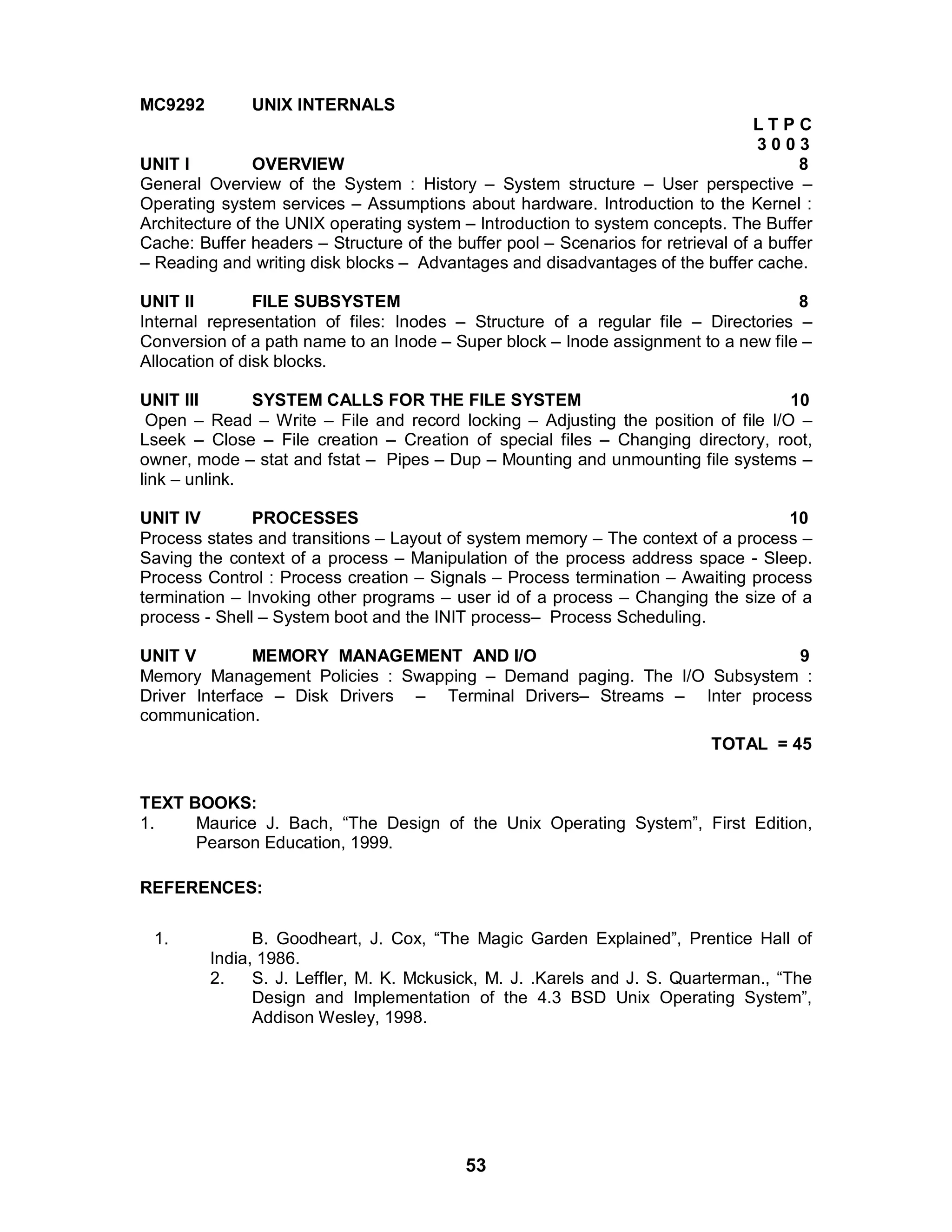 53
MC9292 UNIX INTERNALS
L T P C
3 0 0 3
UNIT I OVERVIEW 8
General Overview of the System : History – System structure – User perspective –
Operating system services – Assumptions about hardware. Introduction to the Kernel :
Architecture of the UNIX operating system – Introduction to system concepts. The Buffer
Cache: Buffer headers – Structure of the buffer pool – Scenarios for retrieval of a buffer
– Reading and writing disk blocks – Advantages and disadvantages of the buffer cache.
UNIT II FILE SUBSYSTEM 8
Internal representation of files: Inodes – Structure of a regular file – Directories –
Conversion of a path name to an Inode – Super block – Inode assignment to a new file –
Allocation of disk blocks.
UNIT III SYSTEM CALLS FOR THE FILE SYSTEM 10
Open – Read – Write – File and record locking – Adjusting the position of file I/O –
Lseek – Close – File creation – Creation of special files – Changing directory, root,
owner, mode – stat and fstat – Pipes – Dup – Mounting and unmounting file systems –
link – unlink.
UNIT IV PROCESSES 10
Process states and transitions – Layout of system memory – The context of a process –
Saving the context of a process – Manipulation of the process address space - Sleep.
Process Control : Process creation – Signals – Process termination – Awaiting process
termination – Invoking other programs – user id of a process – Changing the size of a
process - Shell – System boot and the INIT process– Process Scheduling.
UNIT V MEMORY MANAGEMENT AND I/O 9
Memory Management Policies : Swapping – Demand paging. The I/O Subsystem :
Driver Interface – Disk Drivers – Terminal Drivers– Streams – Inter process
communication.
TOTAL = 45
TEXT BOOKS:
1. Maurice J. Bach, “The Design of the Unix Operating System”, First Edition,
Pearson Education, 1999.
REFERENCES:
1. B. Goodheart, J. Cox, “The Magic Garden Explained”, Prentice Hall of
India, 1986.
2. S. J. Leffler, M. K. Mckusick, M. J. .Karels and J. S. Quarterman., “The
Design and Implementation of the 4.3 BSD Unix Operating System”,
Addison Wesley, 1998.
 