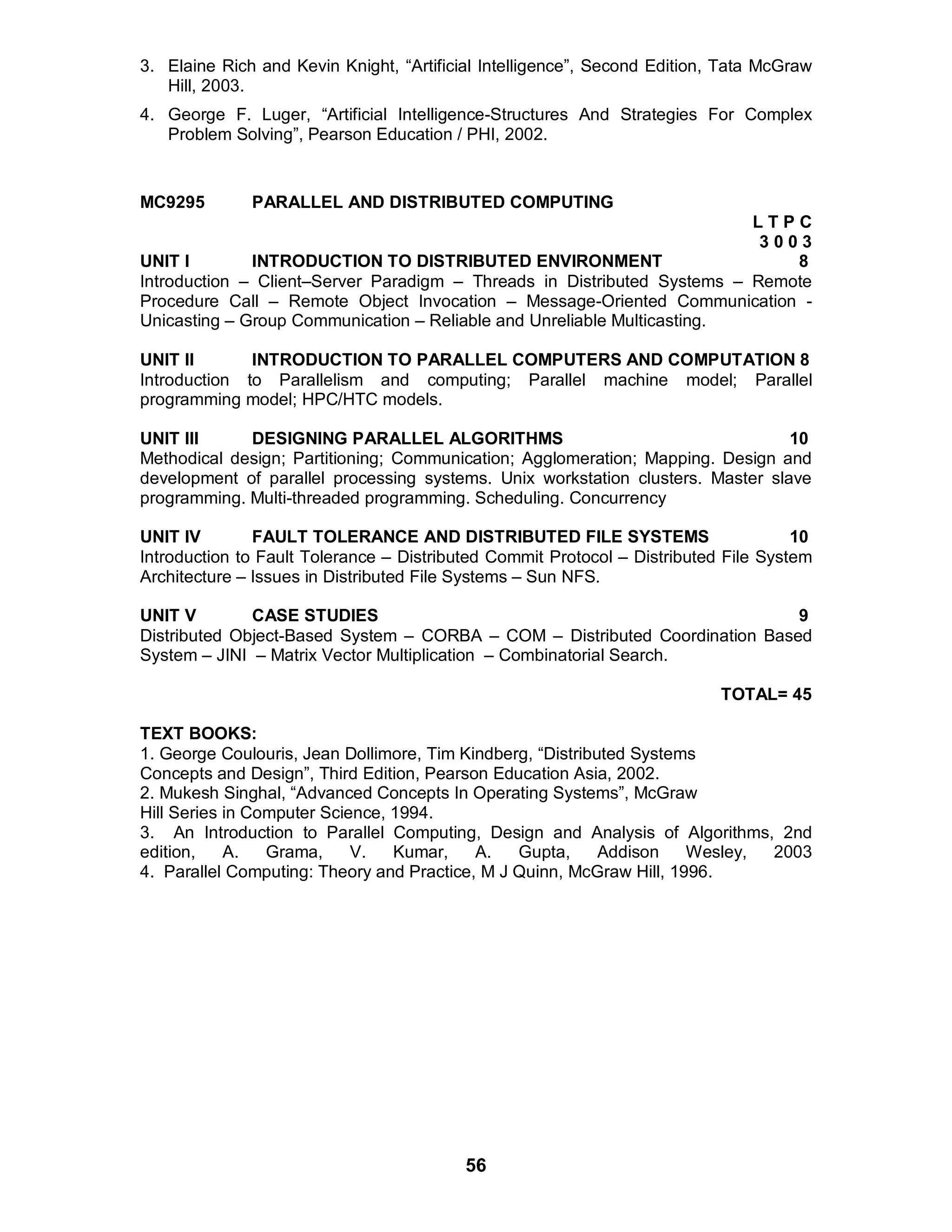 56
3. Elaine Rich and Kevin Knight, “Artificial Intelligence”, Second Edition, Tata McGraw
Hill, 2003.
4. George F. Luger, “Artificial Intelligence-Structures And Strategies For Complex
Problem Solving”, Pearson Education / PHI, 2002.
MC9295 PARALLEL AND DISTRIBUTED COMPUTING
L T P C
3 0 0 3
UNIT I INTRODUCTION TO DISTRIBUTED ENVIRONMENT 8
Introduction – Client–Server Paradigm – Threads in Distributed Systems – Remote
Procedure Call – Remote Object Invocation – Message-Oriented Communication -
Unicasting – Group Communication – Reliable and Unreliable Multicasting.
UNIT II INTRODUCTION TO PARALLEL COMPUTERS AND COMPUTATION 8
Introduction to Parallelism and computing; Parallel machine model; Parallel
programming model; HPC/HTC models.
UNIT III DESIGNING PARALLEL ALGORITHMS 10
Methodical design; Partitioning; Communication; Agglomeration; Mapping. Design and
development of parallel processing systems. Unix workstation clusters. Master slave
programming. Multi-threaded programming. Scheduling. Concurrency
UNIT IV FAULT TOLERANCE AND DISTRIBUTED FILE SYSTEMS 10
Introduction to Fault Tolerance – Distributed Commit Protocol – Distributed File System
Architecture – Issues in Distributed File Systems – Sun NFS.
UNIT V CASE STUDIES 9
Distributed Object-Based System – CORBA – COM – Distributed Coordination Based
System – JINI – Matrix Vector Multiplication – Combinatorial Search.
TOTAL= 45
TEXT BOOKS:
1. George Coulouris, Jean Dollimore, Tim Kindberg, “Distributed Systems
Concepts and Design”, Third Edition, Pearson Education Asia, 2002.
2. Mukesh Singhal, “Advanced Concepts In Operating Systems”, McGraw
Hill Series in Computer Science, 1994.
3. An Introduction to Parallel Computing, Design and Analysis of Algorithms, 2nd
edition, A. Grama, V. Kumar, A. Gupta, Addison Wesley, 2003
4. Parallel Computing: Theory and Practice, M J Quinn, McGraw Hill, 1996.
 