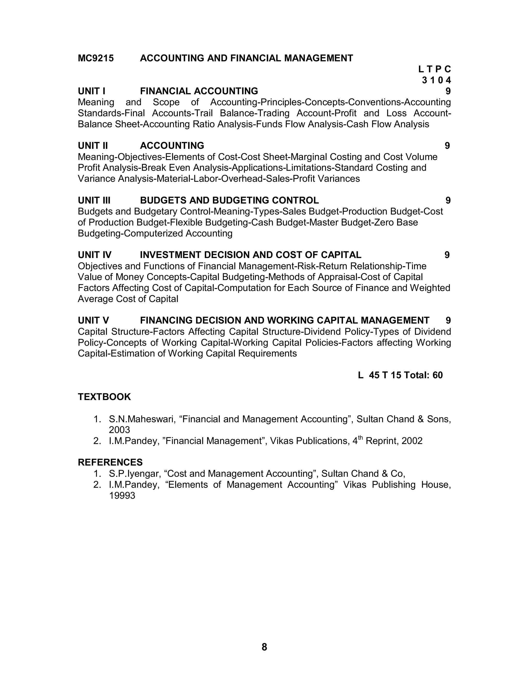 8
MC9215 ACCOUNTING AND FINANCIAL MANAGEMENT
L T P C
3 1 0 4
UNIT I FINANCIAL ACCOUNTING 9
Meaning and Scope of Accounting-Principles-Concepts-Conventions-Accounting
Standards-Final Accounts-Trail Balance-Trading Account-Profit and Loss Account-
Balance Sheet-Accounting Ratio Analysis-Funds Flow Analysis-Cash Flow Analysis
UNIT II ACCOUNTING 9
Meaning-Objectives-Elements of Cost-Cost Sheet-Marginal Costing and Cost Volume
Profit Analysis-Break Even Analysis-Applications-Limitations-Standard Costing and
Variance Analysis-Material-Labor-Overhead-Sales-Profit Variances
UNIT III BUDGETS AND BUDGETING CONTROL 9
Budgets and Budgetary Control-Meaning-Types-Sales Budget-Production Budget-Cost
of Production Budget-Flexible Budgeting-Cash Budget-Master Budget-Zero Base
Budgeting-Computerized Accounting
UNIT IV INVESTMENT DECISION AND COST OF CAPITAL 9
Objectives and Functions of Financial Management-Risk-Return Relationship-Time
Value of Money Concepts-Capital Budgeting-Methods of Appraisal-Cost of Capital
Factors Affecting Cost of Capital-Computation for Each Source of Finance and Weighted
Average Cost of Capital
UNIT V FINANCING DECISION AND WORKING CAPITAL MANAGEMENT 9
Capital Structure-Factors Affecting Capital Structure-Dividend Policy-Types of Dividend
Policy-Concepts of Working Capital-Working Capital Policies-Factors affecting Working
Capital-Estimation of Working Capital Requirements
L 45 T 15 Total: 60
TEXTBOOK
1. S.N.Maheswari, “Financial and Management Accounting”, Sultan Chand & Sons,
2003
2. I.M.Pandey, ”Financial Management”, Vikas Publications, 4th
Reprint, 2002
REFERENCES
1. S.P.Iyengar, “Cost and Management Accounting”, Sultan Chand & Co,
2. I.M.Pandey, “Elements of Management Accounting” Vikas Publishing House,
19993
 