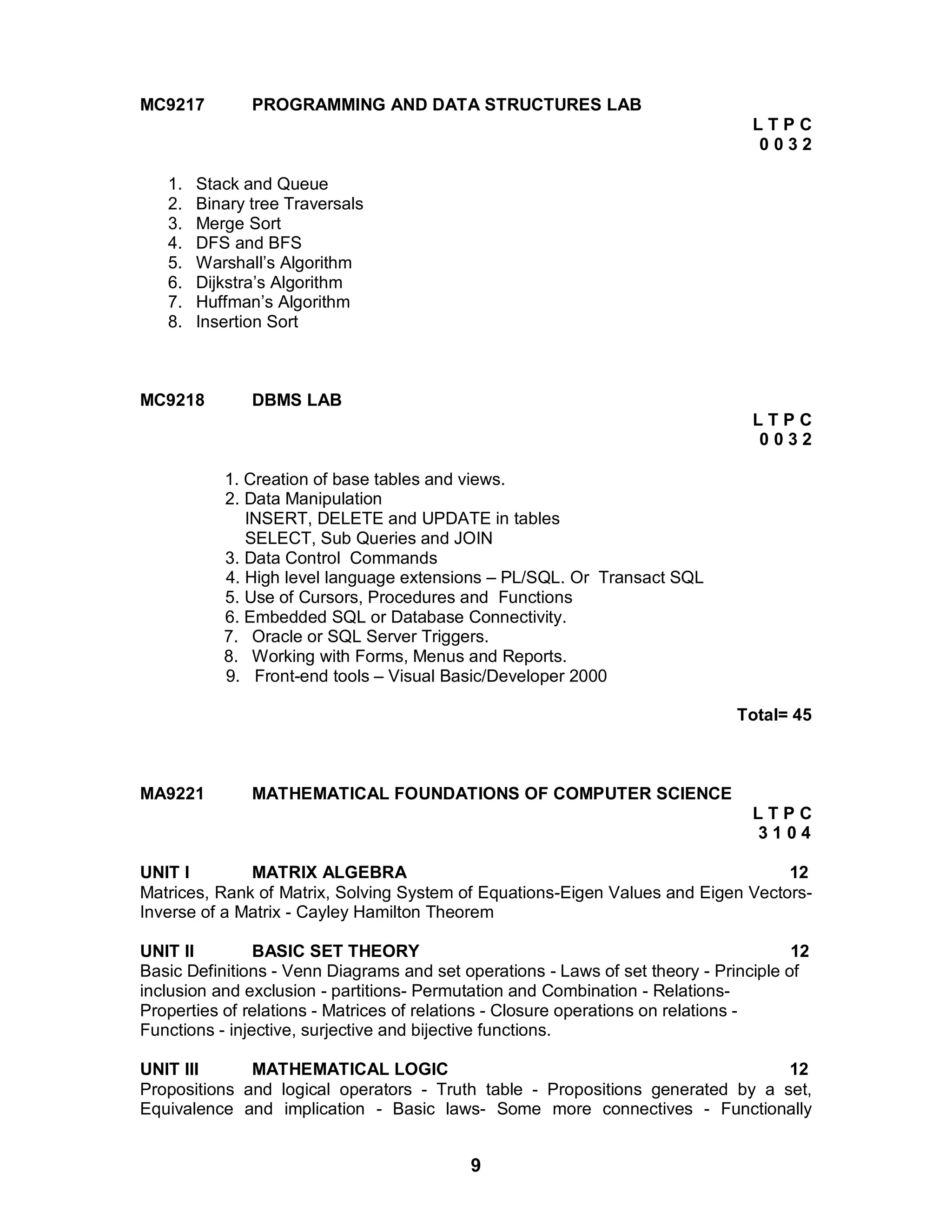 9
MC9217 PROGRAMMING AND DATA STRUCTURES LAB
L T P C
0 0 3 2
1. Stack and Queue
2. Binary tree Traversals
3. Merge Sort
4. DFS and BFS
5. Warshall’s Algorithm
6. Dijkstra’s Algorithm
7. Huffman’s Algorithm
8. Insertion Sort
MC9218 DBMS LAB
L T P C
0 0 3 2
1. Creation of base tables and views.
2. Data Manipulation
INSERT, DELETE and UPDATE in tables
SELECT, Sub Queries and JOIN
3. Data Control Commands
4. High level language extensions – PL/SQL. Or Transact SQL
5. Use of Cursors, Procedures and Functions
6. Embedded SQL or Database Connectivity.
7. Oracle or SQL Server Triggers.
8. Working with Forms, Menus and Reports.
9. Front-end tools – Visual Basic/Developer 2000
Total= 45
MA9221 MATHEMATICAL FOUNDATIONS OF COMPUTER SCIENCE
L T P C
3 1 0 4
UNIT I MATRIX ALGEBRA 12
Matrices, Rank of Matrix, Solving System of Equations-Eigen Values and Eigen Vectors-
Inverse of a Matrix - Cayley Hamilton Theorem
UNIT II BASIC SET THEORY 12
Basic Definitions - Venn Diagrams and set operations - Laws of set theory - Principle of
inclusion and exclusion - partitions- Permutation and Combination - Relations-
Properties of relations - Matrices of relations - Closure operations on relations -
Functions - injective, surjective and bijective functions.
UNIT III MATHEMATICAL LOGIC 12
Propositions and logical operators - Truth table - Propositions generated by a set,
Equivalence and implication - Basic laws- Some more connectives - Functionally
 