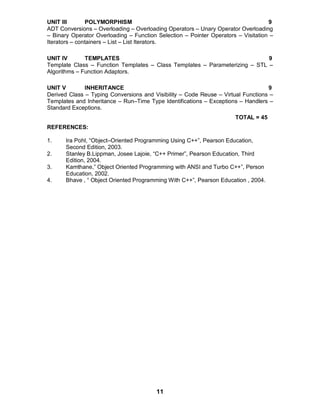 11
UNIT III POLYMORPHISM 9
ADT Conversions – Overloading – Overloading Operators – Unary Operator Overloading
– Binary Operator Overloading – Function Selection – Pointer Operators – Visitation –
Iterators – containers – List – List Iterators.
UNIT IV TEMPLATES 9
Template Class – Function Templates – Class Templates – Parameterizing – STL –
Algorithms – Function Adaptors.
UNIT V INHERITANCE 9
Derived Class – Typing Conversions and Visibility – Code Reuse – Virtual Functions –
Templates and Inheritance – Run–Time Type Identifications – Exceptions – Handlers –
Standard Exceptions.
TOTAL = 45
REFERENCES:
1. Ira Pohl, “Object–Oriented Programming Using C++”, Pearson Education,
Second Edition, 2003.
2. Stanley B.Lippman, Josee Lajoie, “C++ Primer”, Pearson Education, Third
Edition, 2004.
3. Kamthane,” Object Oriented Programming with ANSI and Turbo C++”, Person
Education, 2002.
4. Bhave , “ Object Oriented Programming With C++”, Pearson Education , 2004.
 